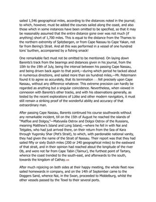 sailed 1,546 geographical miles, according to the distances noted in the journal;
to which, however, must be added the courses sailed along the coast, and also
those which in some instances have been omitted to be specified, so that it may
be reasonably assumed that the entire distance gone over was not much (if
anything) short of 1,700 miles. This is equal to the distance from the Thames to
the northern extremity of Spitzbergen, or from Cape Nassau to Cape Yakan, not
far from Bering’s Strait. And all this was performed in a vessel of one hundred
tons’ burthen, accompanied by a fishing smack!
One remarkable fact must not be omitted to be mentioned. On laying down
Barents’s track from the bearings and distances given in his journal, from the
10th to the 19th of July, being the interval between his passing Cape Nassau,
and being driven back again to that point,—during which period he tacked about
in numerous directions, and sailed more than six hundred miles,—Mr. Petermann
found it to agree so accurately, that its termination [cx]fell precisely upon Cape
Nassau, without any difference whatever. This extreme precision can hardly be
regarded as anything but a singular coincidence. Nevertheless, when viewed in
connexion with Barents’s other tracks, and with his observations generally, as
tested by the recent explorations of Lütke and other modern navigators, it must
still remain a striking proof of the wonderful ability and accuracy of that
extraordinary man.
After passing Cape Nassau, Barents continued his course southwards without
any remarkable incident, till on the 15th of August he reached the islands of
“Matfloe and Dolgoy,”—Matvyeéa Ostrov and Dolgoi Ostrov of the Russians,
meaning Matthew’s Island and Long Island,—where he fell in with Nai and
Tetgales, who had just arrived there, on their return from the Sea of Kara
through Yugorsky Shar (Pet’s Strait), to which, with pardonable national vanity,
they had given the name of the Strait of Nassau. Their report was that they had
sailed fifty or sixty Dutch miles (200 or 240 geographical miles) to the eastward
of that strait, and in their opinion had reached about the longitude of the river
Ob, and were not far from Cape Tabin (Taimur), the furthest point of Tartary,
whence the coast trended to the south-east, and afterwards to the south,
towards the kingdom of Cathay.109
After much rejoicing on both sides at their happy meeting, the whole fleet now
sailed homewards in company, and on the 14th of September came to the
Doggers Sand, whence Nai, in the Swan, proceeded to Middelburg, whilst the
other vessels passed by the Texel to their several ports.
 