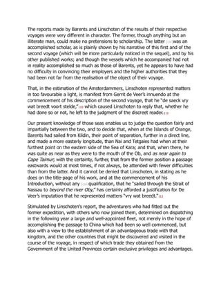 The reports made by Barents and Linschoten of the results of their respective
voyages were very different in character. The former, though anything but an
illiterate man, could make no pretensions to scholarship. The latter [cxi]was an
accomplished scholar, as is plainly shown by his narrative of this first and of the
second voyage (which will be more particularly noticed in the sequel), and by his
other published works; and though the vessels which he accompanied had not
in reality accomplished so much as those of Barents, yet he appears to have had
no difficulty in convincing their employers and the higher authorities that they
had been not far from the realisation of the object of their voyage.
That, in the estimation of the Amsterdammers, Linschoten represented matters
in too favourable a light, is manifest from Gerrit de Veer’s innuendo at the
commencement of his description of the second voyage, that he “de saeck vry
wat breedt voort stelde,”110 which caused Linschoten to reply that, whether he
had done so or not, he left to the judgment of the discreet reader.111
Our present knowledge of those seas enables us to judge the question fairly and
impartially between the two, and to decide that, when at the Islands of Orange,
Barents had sailed from Kildin, their point of separation, further in a direct line,
and made a more easterly longitude, than Nai and Tetgales had when at their
furthest point on the eastern side of the Sea of Kara; and that, when there, he
was quite as near as they were to the mouth of the Ob, and as near again to
Cape Taimur; with the certainty, further, that from the former position a passage
eastwards would at most times, if not always, be attended with fewer difficulties
than from the latter. And it cannot be denied that Linschoten, in stating as he
does on the title-page of his work, and at the commencement of his
Introduction, without any [cxii]qualification, that he “sailed through the Strait of
Nassau to beyond the river Oby,” has certainly afforded a justification for De
Veer’s imputation that he represented matters “vry wat breedt.”112
Stimulated by Linschoten’s report, the adventurers who had fitted out the
former expedition, with others who now joined them, determined on dispatching
in the following year a large and well-appointed fleet, not merely in the hope of
accomplishing the passage to China which had been so well commenced, but
also with a view to the establishment of an advantageous trade with that
kingdom, and the other countries that might be discovered and visited in the
course of the voyage, in respect of which trade they obtained from the
Government of the United Provinces certain exclusive privileges and advantages.
 