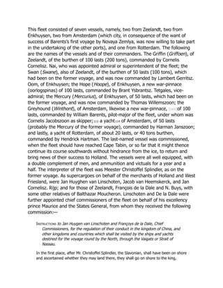 This fleet consisted of seven vessels, namely, two from Zeelandt, two from
Enkhuysen, two from Amsterdam (which city, in consequence of the want of
success of Barents’s first voyage by Novaya Zemlya, was now willing to take part
in the undertaking of the other ports), and one from Rotterdam. The following
are the names of the vessels and of their commanders. The Griffin (Griffoen), of
Zeelandt, of the burthen of 100 lasts (200 tons), commanded by Cornelis
Cornelisz. Nai, who was appointed admiral or superintendent of the fleet; the
Swan (Swane), also of Zeelandt, of the burthen of 50 lasts (100 tons), which
had been on the former voyage, and was now commanded by Lambert Gerritsz.
Oom, of Enkhuysen; the Hope (Hoope), of Enkhuysen, a new war-pinnace
(oorlogspinas) of 100 lasts, commanded by Brant Ysbrantsz. Tetgales, vice-
admiral; the Mercury (Mercurius), of Enkhuysen, of 50 lasts, which had been on
the former voyage, and was now commanded by Thomas Willemszoon; the
Greyhound (Winthont), of Amsterdam, likewise a new war-pinnace, [cxiii]of 100
lasts, commanded by William Barents, pilot-major of the fleet, under whom was
Cornelis Jacobszoon as skipper;113 a yacht114 of Amsterdam, of 50 lasts
(probably the Mercury of the former voyage), commanded by Harman Janszoon;
and lastly, a yacht of Rotterdam, of about 20 lasts, or 40 tons burthen,
commanded by Hendrick Hartman. The last-named vessel was commissioned,
when the fleet should have reached Cape Tabin, or so far that it might thence
continue its course southwards without hindrance from the ice, to return and
bring news of their success to Holland. The vessels were all well equipped, with
a double complement of men, and ammunition and victuals for a year and a
half. The interpreter of the fleet was Meester Christoffel Splindler, as on the
former voyage. As supercargoes on behalf of the merchants of Holland and West
Friesland, were Jan Huyghen van Linschoten, Jacob van Heemskerck, and Jan
Cornelisz. Rijp; and for those of Zeelandt, François de la Dale and N. Buys, with
some other relatives of Balthazar Moucheron. Linschoten and De la Dale were
further appointed chief commissioners of the fleet on behalf of his excellency
prince Maurice and the States General, from whom they received the following
commission:—
Instructions to Jan Huygen van Linschoten and Françoys de la Dale, Chief
Commissioners, for the regulation of their conduct in the kingdom of China, and
other kingdoms and countries which shall be visited by the ships and yachts
destined for the voyage round by the North, through the Vaigats or Strait of
Nassau.
In the first place, after Mr. Christoffel Splindler, the Slavonian, shall have been on shore
and ascertained whether they may land there, they shall go on shore to the king,
 
