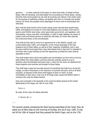governor, [cxiv]or other authority of the place, to whom they shall, on behalf of these
States, offer all friendship, and shall explain the circumstances of these States, namely,
that they hold communication by sea with all countries and nations in the whole world,
for the purpose of trafficking, trading, and dealing with them in a friendly and upright
manner, for which they possess many advantages of divers sorts of merchandise and
otherwise.
Item, that the Government of this Country being surely informed that upright trade,
traffic, and dealings are carried on in the said kingdoms and countries, have found it
good to send thither some ships, under good order, government, and regulation, with
merchandise, money, and other commodities, in order to begin dealings, by means of
certain trusty and honest persons on board the said ships, for whom they shall ask
free intercourse there, to the end aforesaid.
They shall do their best to come to an agreement for a fair, faithful, upright, and
uninterrupted trade, traffic, and navigation, to the mutual advantage of the said
kingdoms and of these States, as well as of their respective inhabitants; and in case
the same shall be found good there, they shall declare that to that end it is intended to
visit them with a good embassy by the first opportunity, provided the same shall be
agreeable to them.
They shall explain there what commodities and merchandizes can from time to time be
taken thither from these States; and they shall also carefully examine so as to
ascertain what merchandizes and wares may, in return for the same, be obtained from
those kingdoms and countries and brought to these States.
They shall keep a good and accurate account of everything that shall occur during the
voyage, as well on ship-board, in the discovery of countries and ports, and on all other
occasions, as likewise of that which shall happen to them on shore; so that,
immediately on their return, they may of all things make a good and faithful report in
writing to the Lords the States General.
Done and concluded in the Assembly of the Lords the States General of the United
Netherlands at the Hague, the 16th of June 1595.
Sloeth vt.
By order of the Lords, the States aforesaid.
C. Aersens, &c.115
[cxv]
The several vessels composing the fleet having assembled at the Texel, they all
sailed out of Mars Diep on the morning of Sunday, the 2d of July, 1595. It was
not till the 10th of August that they passed the North Cape, and on the 17th
 