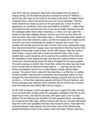 they fell in with ice, being then about fifty miles distant from the coast of
Novaya Zemlya. On the following day they reached the island of “Matfloe”,116
and on the 19th came to the mouth of the strait to the south of Vaigats Island
(Yugorsky Shar), where they found the ice to lie in such quantities, “that the
entire channel was closed up as far as the eye could see, so that it had the
appearance of a continent, which was most frightful to behold”.117 Under these
circumstances they scarcely knew how to act, but at length resolved to go into
the roadstead called Train-oil Bay (Traenbay118), where, as it was under the
shelter of Idol Cape (Afgoden Hoeck), and thus out of the current which set
from the strait, there was a little open water.119 The preceding winter appears to
have been more than ordinarily severe, and the ice-masses set in motion by the
summer’s sun were consequently far greater in quantity than usual. This,
coupled with the late period of the year at which, from some unexplained cause,
they had commenced their voyage, soon convinced them that they had but little
prospect of being able to get forward. On the 20th August, while thus lying in
Train-oil Bay, a council was held on board the admiral’s ship, when it was
decided that a yacht should be sent to examine the condition of the strait and
the probability of their getting through, and also that a party of thirty or forty
armed men should proceed across the Island of Vaigats for the same purpose.
The yacht could go no further than Cross Point, where the entire sea was found
to be covered with ice without the least break or [cxvi]opening; but the crew
thence proceeded by land as far as Cape Dispute, though without better
success. The party of men—whom De Veer describes120 as fifty-four in number,
himself included—returned with a somewhat more favourable report; for they
thought they had discovered a practicable passage, because they saw so little
ice there.121 In this their experience agreed with that of Pet and Jackman, who
found a passage close along the shore, between the ice and the land, at times
when the deep sea was entirely filled with ice-masses.122
On the 24th of August a yacht was again sent out to inspect the strait, and got
as far as Cross Point, bringing back the consolatory intelligence that the ice was
beginning to move, and that all was clear, with open water, as far as Cape
Dispute. On the following day therefore the fleet weighed anchor, and sailed as
far as beyond the latter cape, without meeting with any ice; but soon afterwards
they fell in with such quantities that they were forced to return. That night they
anchored between Cape Dispute and Cross Point, and on the following day
betook themselves to their former station under Idol Cape, “there to stay for a
 