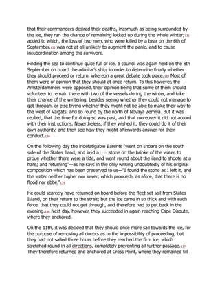 that their commanders desired their deaths, inasmuch as being surrounded by
the ice, they ran the chance of remaining locked up during the whole winter;131
added to which, the loss of two men, who were killed by a bear on the 6th of
September,132 was not at all unlikely to augment the panic, and to cause
insubordination among the survivors.
Finding the sea to continue quite full of ice, a council was again held on the 8th
September on board the admiral’s ship, in order to determine finally whether
they should proceed or return, whereon a great debate took place.133 Most of
them were of opinion that they should at once return. To this however, the
Amsterdammers were opposed, their opinion being that some of them should
volunteer to remain there with two of the vessels during the winter, and take
their chance of the wintering, besides seeing whether they could not manage to
get through, or else trying whether they might not be able to make their way to
the west of Vaigats, and so round by the north of Novaya Zemlya. But it was
replied, that the time for doing so was past, and that moreover it did not accord
with their instructions. Nevertheless, if they wished it, they could do it of their
own authority, and then see how they might afterwards answer for their
conduct.134
On the following day the indefatigable Barents “went on shoare on the south
side of the States Iland, and layd a [cxix]stone on the brinke of the water, to
proue whether there were a tide, and went round about the iland to shoote at a
hare; and returning”—as he says in the only writing undoubtedly of his original
composition which has been preserved to us—“I found the stone as I left it, and
the water neither higher nor lower; which prooueth, as afore, that there is no
flood nor ebbe.”135
He could scarcely have returned on board before the fleet set sail from States
Island, on their return to the strait; but the ice came in so thick and with such
force, that they could not get through, and therefore had to put back in the
evening.136 Next day, however, they succeeded in again reaching Cape Dispute,
where they anchored.
On the 11th, it was decided that they should once more sail towards the ice, for
the purpose of removing all doubts as to the impossibility of proceeding; but
they had not sailed three hours before they reached the firm ice, which
stretched round in all directions, completely preventing all further passage.137
They therefore returned and anchored at Cross Point, where they remained till
 