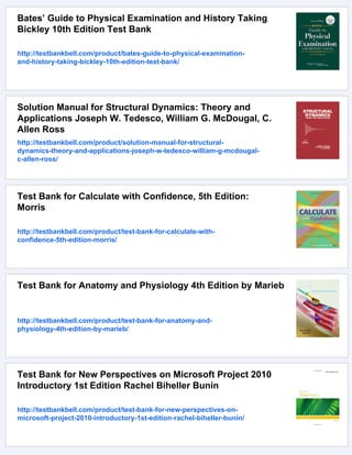 Bates’ Guide to Physical Examination and History Taking
Bickley 10th Edition Test Bank
http://testbankbell.com/product/bates-guide-to-physical-examination-
and-history-taking-bickley-10th-edition-test-bank/
Solution Manual for Structural Dynamics: Theory and
Applications Joseph W. Tedesco, William G. McDougal, C.
Allen Ross
http://testbankbell.com/product/solution-manual-for-structural-
dynamics-theory-and-applications-joseph-w-tedesco-william-g-mcdougal-
c-allen-ross/
Test Bank for Calculate with Confidence, 5th Edition:
Morris
http://testbankbell.com/product/test-bank-for-calculate-with-
confidence-5th-edition-morris/
Test Bank for Anatomy and Physiology 4th Edition by Marieb
http://testbankbell.com/product/test-bank-for-anatomy-and-
physiology-4th-edition-by-marieb/
Test Bank for New Perspectives on Microsoft Project 2010
Introductory 1st Edition Rachel Biheller Bunin
http://testbankbell.com/product/test-bank-for-new-perspectives-on-
microsoft-project-2010-introductory-1st-edition-rachel-biheller-bunin/
 