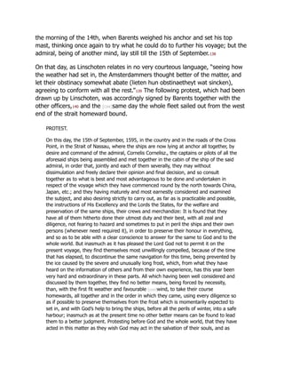 the morning of the 14th, when Barents weighed his anchor and set his top
mast, thinking once again to try what he could do to further his voyage; but the
admiral, being of another mind, lay still till the 15th of September.138
On that day, as Linschoten relates in no very courteous language, “seeing how
the weather had set in, the Amsterdammers thought better of the matter, and
let their obstinacy somewhat abate (lieten hun obstinaetheyt wat sincken),
agreeing to conform with all the rest.”139 The following protest, which had been
drawn up by Linschoten, was accordingly signed by Barents together with the
other officers,140 and the [cxx]same day the whole fleet sailed out from the west
end of the strait homeward bound.
PROTEST.
On this day, the 15th of September, 1595, in the country and in the roads of the Cross
Point, in the Strait of Nassau, where the ships are now lying at anchor all together, by
desire and command of the admiral, Cornelis Cornelisz., the captains or pilots of all the
aforesaid ships being assembled and met together in the cabin of the ship of the said
admiral, in order that, jointly and each of them severally, they may without
dissimulation and freely declare their opinion and final decision, and so consult
together as to what is best and most advantageous to be done and undertaken in
respect of the voyage which they have commenced round by the north towards China,
Japan, etc.; and they having maturely and most earnestly considered and examined
the subject, and also desiring strictly to carry out, as far as is practicable and possible,
the instructions of His Excellency and the Lords the States, for the welfare and
preservation of the same ships, their crews and merchandize: It is found that they
have all of them hitherto done their utmost duty and their best, with all zeal and
diligence, not fearing to hazard and sometimes to put in peril the ships and their own
persons (whenever need required it), in order to preserve their honour in everything,
and so as to be able with a clear conscience to answer for the same to God and to the
whole world. But inasmuch as it has pleased the Lord God not to permit it on the
present voyage, they find themselves most unwillingly compelled, because of the time
that has elapsed, to discontinue the same navigation for this time, being prevented by
the ice caused by the severe and unusually long frost, which, from what they have
heard on the information of others and from their own experience, has this year been
very hard and extraordinary in these parts. All which having been well considered and
discussed by them together, they find no better means, being forced by necessity,
than, with the first fit weather and favourable [cxxi]wind, to take their course
homewards, all together and in the order in which they came, using every diligence so
as if possible to preserve themselves from the frost which is momentarily expected to
set in, and with God’s help to bring the ships, before all the perils of winter, into a safe
harbour; inasmuch as at the present time no other better means can be found to lead
them to a better judgment. Protesting before God and the whole world, that they have
acted in this matter as they wish God may act in the salvation of their souls, and as
 