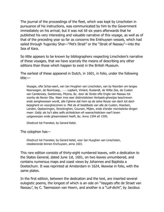 The journal of the proceedings of the fleet, which was kept by Linschoten in
pursuance of his instructions, was communicated by him to the Government
immediately on his arrival; but it was not till six years afterwards that he
published his very interesting and valuable narrative of this voyage, as well as of
that of the preceding year so far as concerns the Enkhuysen vessels, which had
sailed through Yugorsky Shar—“Pet’s Strait” or the “Strait of Nassau”—into the
Sea of Kara.
So little appears to be known by bibliographers respecting Linschoten’s narrative
of these voyages, that we have scarcely the means of describing any other
editions than those which happen to exist in the British Museum.
The earliest of these appeared in Dutch, in 1601, in folio, under the following
title:—
Voyagie, ofte Schip-vaert, van Ian Hvyghen van Linschoten, van by Noorden om langes
Noorwegen, de Noort­
caep, [cxxiii]Laplant, Vinlant, Ruslandt, de Witte Zee, de Custen
van Candenoes, Swetenoes, Pitzora, &c. door de Strate ofte Engte van Nassau tot
voorby de Revier Oby. Waer inne seer distinctelicken Verbaels-ghewijse beschreven
ende aenghewesen wordt, alle t’ghene dat hem op de selve Reyse van dach tot dach
bejeghent en voorghecomen is. Met de af beeldtsels van alle de Custen, Hoecken,
Landen, Opdoeningen, Streckinghen, Coursen, Mijlen, ende d’ander merckelicke dingen
meer: Gelijc als hy’t alles selfs sichtelicken en̄ waerachtelicken nae’t leven
uytgeworpen ende gheannoteert heeft, &c. Anno 1594 en̄ 1595.
Ghedruct tot Franeker, by Gerard Ketel.
The colophon has—
Ghedruct tot Franeker, by Gerard Ketel, voor Ian Huyghen van Linschoten,
resideerende binnen Enchuysen, anno 1601.
This rare edition consists of thirty-eight numbered leaves, with a dedication to
the States General, dated June 1st, 1601, on two leaves unnumbered, and
contains numerous maps and coast views by Johannes and Baptista a
Doetechum. It was reprinted at Amsterdam in 1624, likewise in folio, with the
same plates.
In the first edition, between the dedication and the text, are inserted several
eulogistic poems, the longest of which is an ode on “Vaygats ofte de Straet van
Nassau”, by C. Taemssoon van Hoorn, and another is a “Lof-dicht”, by Jacobus
 