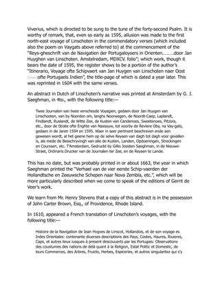 Viverius, which is directed to be sung to the tune of the forty-second Psalm. It is
worthy of remark, that, even so early as 1595, allusion was made to the first
north-east voyage of Linschoten in the commendatory verses (which included
also the poem on Vaygats above referred to) at the commencement of the
“Reys-gheschrift van de Navigatien der Portugaloysers in Orienten.….….door Jan
Huyghen van Linschoten. Amstelredam, MDXCV. folio”; which work, though it
bears the date of 1595, the register shows to be a portion of the author’s
“Itinerario, Voyage ofte Schipvaert van Jan Huygen van Linschoten naer Oost
[cxxiv]ofte Portugaels Indien”, the title-page of which is dated a year later. This
was reprinted in 1604 with the same verses.
An abstract in Dutch of Linschoten’s narrative was printed at Amsterdam by G. J.
Saeghman, in 4to., with the following title:—
Twee Journalen van twee verscheyde Voyagien, gedaen door Jan Huygen van
Linschooten, van by Noorden om, langhs Noorwegen, de Noordt-Caep, Laplandt,
Findlandt, Ruslandt, de Witte Zee, de Kusten van Candenoes, Sweetenoes, Pitzora,
etc., door de Strate ofte Enghte van Nassouw, tot voorby de Reviere Oby, na Vay-gats,
gedaen in de Jaren 1594 en 1595. Waer in seer pertinent beschreven ende aen
gewesen wordt, al het geene hem op de selve Reysen van dagh tot dagh voor gevallen
is, als mede de Besschryvingh van alle de Kusten, Landen, Opdoeningen, Streckingen
en Courssen, etc. T’Amsterdam, Gedruckt by Gillis Joosten Saeghman, in de Nieuwe-
Straet, Ordinaris Drucker van de Journalen ter Zee, en de Reysen te Lande.
This has no date, but was probably printed in or about 1663, the year in which
Saeghman printed the “Verhael van de vier eerste Schip-vaerden der
Hollandtsche en Zeeuwsche Schepen naar Nova Zembla, etc.”, which will be
more particularly described when we come to speak of the editions of Gerrit de
Veer’s work.
We learn from Mr. Henry Stevens that a copy of this abstract is in the possession
of John Carter Brown, Esq., of Providence, Rhode Island.
In 1610, appeared a French translation of Linschoten’s voyages, with the
following title:—
Histoire de la Navigation de Iean Hvgves de Linscot, Hollandois, et de son voyage es
Indes Orientales: contenante diuerses descriptions des Pays, Costes, Haures, Riuieres,
Caps, et autres lieux iusques à present descouuerts par les Portugais: Obseruations
des coustumes des nations de delà quant à la Religion, Estat Politic et Domestic, de
leurs Commerces, des Arbres, Fruicts, Herbes, Espiceries, et autres singularitez qui s’y
 