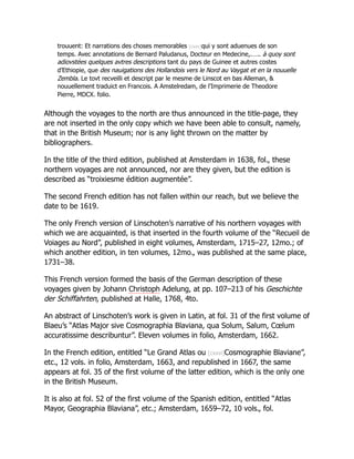 trouuent: Et narrations des choses memorables [cxxv]qui y sont aduenues de son
temps. Avec annotations de Bernard Paludanus, Docteur en Medecine,.….. à quoy sont
adiovstées quelques avtres descriptions tant du pays de Guinee et autres costes
d’Ethiopie, que des nauigations des Hollandois vers le Nord au Vaygat et en la nouuelle
Zembla. Le tovt recveilli et descript par le mesme de Linscot en bas Alleman, &
nouuellement traduict en Francois. A Amstelredam, de l’Imprimerie de Theodore
Pierre, MDCX. folio.
Although the voyages to the north are thus announced in the title-page, they
are not inserted in the only copy which we have been able to consult, namely,
that in the British Museum; nor is any light thrown on the matter by
bibliographers.
In the title of the third edition, published at Amsterdam in 1638, fol., these
northern voyages are not announced, nor are they given, but the edition is
described as “troixiesme édition augmentée”.
The second French edition has not fallen within our reach, but we believe the
date to be 1619.
The only French version of Linschoten’s narrative of his northern voyages with
which we are acquainted, is that inserted in the fourth volume of the “Recueil de
Voiages au Nord”, published in eight volumes, Amsterdam, 1715–27, 12mo.; of
which another edition, in ten volumes, 12mo., was published at the same place,
1731–38.
This French version formed the basis of the German description of these
voyages given by Johann Christoph Adelung, at pp. 107–213 of his Geschichte
der Schiffahrten, published at Halle, 1768, 4to.
An abstract of Linschoten’s work is given in Latin, at fol. 31 of the first volume of
Blaeu’s “Atlas Major sive Cosmographia Blaviana, qua Solum, Salum, Cœlum
accuratissime describuntur”. Eleven volumes in folio, Amsterdam, 1662.
In the French edition, entitled “Le Grand Atlas ou [cxxvi]Cosmographie Blaviane”,
etc., 12 vols. in folio, Amsterdam, 1663, and republished in 1667, the same
appears at fol. 35 of the first volume of the latter edition, which is the only one
in the British Museum.
It is also at fol. 52 of the first volume of the Spanish edition, entitled “Atlas
Mayor, Geographia Blaviana”, etc.; Amsterdam, 1659–72, 10 vols., fol.
 