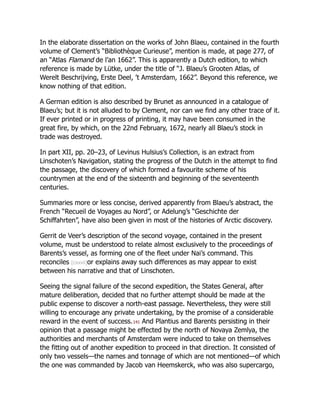 In the elaborate dissertation on the works of John Blaeu, contained in the fourth
volume of Clement’s “Bibliothèque Curieuse”, mention is made, at page 277, of
an “Atlas Flamand de l’an 1662”. This is apparently a Dutch edition, to which
reference is made by Lütke, under the title of “J. Blaeu’s Grooten Atlas, of
Werelt Beschrijving, Erste Deel, ’t Amsterdam, 1662”. Beyond this reference, we
know nothing of that edition.
A German edition is also described by Brunet as announced in a catalogue of
Blaeu’s; but it is not alluded to by Clement, nor can we find any other trace of it.
If ever printed or in progress of printing, it may have been consumed in the
great fire, by which, on the 22nd February, 1672, nearly all Blaeu’s stock in
trade was destroyed.
In part XII, pp. 20–23, of Levinus Hulsius’s Collection, is an extract from
Linschoten’s Navigation, stating the progress of the Dutch in the attempt to find
the passage, the discovery of which formed a favourite scheme of his
countrymen at the end of the sixteenth and beginning of the seventeenth
centuries.
Summaries more or less concise, derived apparently from Blaeu’s abstract, the
French “Recueil de Voyages au Nord”, or Adelung’s “Geschichte der
Schiffahrten”, have also been given in most of the histories of Arctic discovery.
Gerrit de Veer’s description of the second voyage, contained in the present
volume, must be understood to relate almost exclusively to the proceedings of
Barents’s vessel, as forming one of the fleet under Nai’s command. This
reconciles [cxxvii]or explains away such differences as may appear to exist
between his narrative and that of Linschoten.
Seeing the signal failure of the second expedition, the States General, after
mature deliberation, decided that no further attempt should be made at the
public expense to discover a north-east passage. Nevertheless, they were still
willing to encourage any private undertaking, by the promise of a considerable
reward in the event of success.141 And Plantius and Barents persisting in their
opinion that a passage might be effected by the north of Novaya Zemlya, the
authorities and merchants of Amsterdam were induced to take on themselves
the fitting out of another expedition to proceed in that direction. It consisted of
only two vessels—the names and tonnage of which are not mentioned—of which
the one was commanded by Jacob van Heemskerck, who was also supercargo,
 