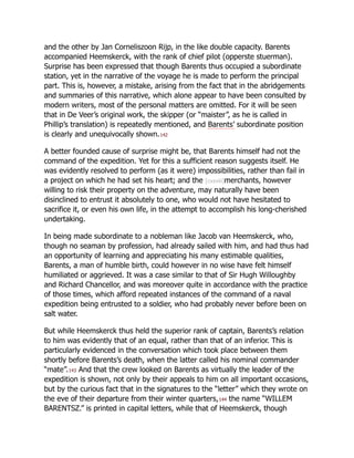 and the other by Jan Corneliszoon Rijp, in the like double capacity. Barents
accompanied Heemskerck, with the rank of chief pilot (opperste stuerman).
Surprise has been expressed that though Barents thus occupied a subordinate
station, yet in the narrative of the voyage he is made to perform the principal
part. This is, however, a mistake, arising from the fact that in the abridgements
and summaries of this narrative, which alone appear to have been consulted by
modern writers, most of the personal matters are omitted. For it will be seen
that in De Veer’s original work, the skipper (or “maister”, as he is called in
Phillip’s translation) is repeatedly mentioned, and Barents’ subordinate position
is clearly and unequivocally shown.142
A better founded cause of surprise might be, that Barents himself had not the
command of the expedition. Yet for this a sufficient reason suggests itself. He
was evidently resolved to perform (as it were) impossibilities, rather than fail in
a project on which he had set his heart; and the [cxxviii]merchants, however
willing to risk their property on the adventure, may naturally have been
disinclined to entrust it absolutely to one, who would not have hesitated to
sacrifice it, or even his own life, in the attempt to accomplish his long-cherished
undertaking.
In being made subordinate to a nobleman like Jacob van Heemskerck, who,
though no seaman by profession, had already sailed with him, and had thus had
an opportunity of learning and appreciating his many estimable qualities,
Barents, a man of humble birth, could however in no wise have felt himself
humiliated or aggrieved. It was a case similar to that of Sir Hugh Willoughby
and Richard Chancellor, and was moreover quite in accordance with the practice
of those times, which afford repeated instances of the command of a naval
expedition being entrusted to a soldier, who had probably never before been on
salt water.
But while Heemskerck thus held the superior rank of captain, Barents’s relation
to him was evidently that of an equal, rather than that of an inferior. This is
particularly evidenced in the conversation which took place between them
shortly before Barents’s death, when the latter called his nominal commander
“mate”.143 And that the crew looked on Barents as virtually the leader of the
expedition is shown, not only by their appeals to him on all important occasions,
but by the curious fact that in the signatures to the “letter” which they wrote on
the eve of their departure from their winter quarters,144 the name “WILLEM
BARENTSZ.” is printed in capital letters, while that of Heemskerck, though
 