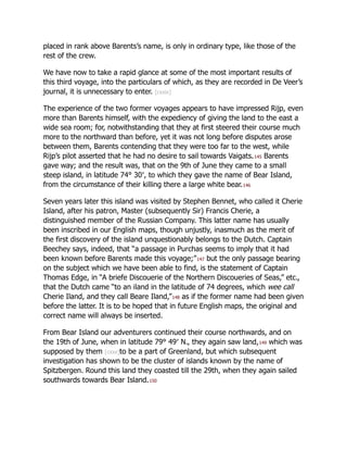 placed in rank above Barents’s name, is only in ordinary type, like those of the
rest of the crew.
We have now to take a rapid glance at some of the most important results of
this third voyage, into the particulars of which, as they are recorded in De Veer’s
journal, it is unnecessary to enter. [cxxix]
The experience of the two former voyages appears to have impressed Rijp, even
more than Barents himself, with the expediency of giving the land to the east a
wide sea room; for, notwithstanding that they at first steered their course much
more to the northward than before, yet it was not long before disputes arose
between them, Barents contending that they were too far to the west, while
Rijp’s pilot asserted that he had no desire to sail towards Vaigats.145 Barents
gave way; and the result was, that on the 9th of June they came to a small
steep island, in latitude 74° 30′, to which they gave the name of Bear Island,
from the circumstance of their killing there a large white bear.146
Seven years later this island was visited by Stephen Bennet, who called it Cherie
Island, after his patron, Master (subsequently Sir) Francis Cherie, a
distinguished member of the Russian Company. This latter name has usually
been inscribed in our English maps, though unjustly, inasmuch as the merit of
the first discovery of the island unquestionably belongs to the Dutch. Captain
Beechey says, indeed, that “a passage in Purchas seems to imply that it had
been known before Barents made this voyage;”147 but the only passage bearing
on the subject which we have been able to find, is the statement of Captain
Thomas Edge, in “A briefe Discouerie of the Northern Discoueries of Seas,” etc.,
that the Dutch came “to an iland in the latitude of 74 degrees, which wee call
Cherie Iland, and they call Beare Iland,”148 as if the former name had been given
before the latter. It is to be hoped that in future English maps, the original and
correct name will always be inserted.
From Bear Island our adventurers continued their course northwards, and on
the 19th of June, when in latitude 79° 49′ N., they again saw land,149 which was
supposed by them [cxxx]to be a part of Greenland, but which subsequent
investigation has shown to be the cluster of islands known by the name of
Spitzbergen. Round this land they coasted till the 29th, when they again sailed
southwards towards Bear Island.150
 