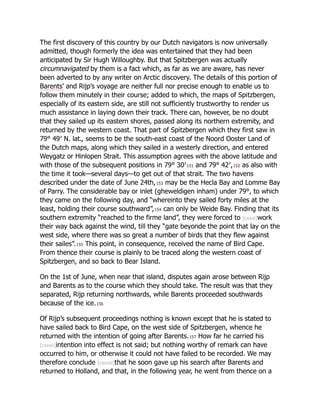 The first discovery of this country by our Dutch navigators is now universally
admitted, though formerly the idea was entertained that they had been
anticipated by Sir Hugh Willoughby. But that Spitzbergen was actually
circumnavigated by them is a fact which, as far as we are aware, has never
been adverted to by any writer on Arctic discovery. The details of this portion of
Barents’ and Rijp’s voyage are neither full nor precise enough to enable us to
follow them minutely in their course; added to which, the maps of Spitzbergen,
especially of its eastern side, are still not sufficiently trustworthy to render us
much assistance in laying down their track. There can, however, be no doubt
that they sailed up its eastern shores, passed along its northern extremity, and
returned by the western coast. That part of Spitzbergen which they first saw in
79° 49′ N. lat., seems to be the south-east coast of the Noord Ooster Land of
the Dutch maps, along which they sailed in a westerly direction, and entered
Weygatz or Hinlopen Strait. This assumption agrees with the above latitude and
with those of the subsequent positions in 79° 30′151 and 79° 42′,152 as also with
the time it took—several days—to get out of that strait. The two havens
described under the date of June 24th,153 may be the Hecla Bay and Lomme Bay
of Parry. The considerable bay or inlet (gheweldigen inham) under 79°, to which
they came on the following day, and “whereinto they sailed forty miles at the
least, holding their course southward”,154 can only be Weide Bay. Finding that its
southern extremity “reached to the firme land”, they were forced to [cxxxi]work
their way back against the wind, till they “gate beyonde the point that lay on the
west side, where there was so great a number of birds that they flew against
their sailes”.155 This point, in consequence, received the name of Bird Cape.
From thence their course is plainly to be traced along the western coast of
Spitzbergen, and so back to Bear Island.
On the 1st of June, when near that island, disputes again arose between Rijp
and Barents as to the course which they should take. The result was that they
separated, Rijp returning northwards, while Barents proceeded southwards
because of the ice.156
Of Rijp’s subsequent proceedings nothing is known except that he is stated to
have sailed back to Bird Cape, on the west side of Spitzbergen, whence he
returned with the intention of going after Barents.157 How far he carried his
[cxxxii]intention into effect is not said; but nothing worthy of remark can have
occurred to him, or otherwise it could not have failed to be recorded. We may
therefore conclude [cxxxiii]that he soon gave up his search after Barents and
returned to Holland, and that, in the following year, he went from thence on a
 