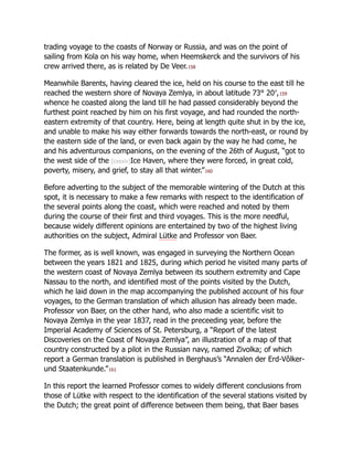 trading voyage to the coasts of Norway or Russia, and was on the point of
sailing from Kola on his way home, when Heemskerck and the survivors of his
crew arrived there, as is related by De Veer.158
Meanwhile Barents, having cleared the ice, held on his course to the east till he
reached the western shore of Novaya Zemlya, in about latitude 73° 20′,159
whence he coasted along the land till he had passed considerably beyond the
furthest point reached by him on his first voyage, and had rounded the north-
eastern extremity of that country. Here, being at length quite shut in by the ice,
and unable to make his way either forwards towards the north-east, or round by
the eastern side of the land, or even back again by the way he had come, he
and his adventurous companions, on the evening of the 26th of August, “got to
the west side of the [cxxxiv]Ice Haven, where they were forced, in great cold,
poverty, misery, and grief, to stay all that winter.”160
Before adverting to the subject of the memorable wintering of the Dutch at this
spot, it is necessary to make a few remarks with respect to the identification of
the several points along the coast, which were reached and noted by them
during the course of their first and third voyages. This is the more needful,
because widely different opinions are entertained by two of the highest living
authorities on the subject, Admiral Lütke and Professor von Baer.
The former, as is well known, was engaged in surveying the Northern Ocean
between the years 1821 and 1825, during which period he visited many parts of
the western coast of Novaya Zemlya between its southern extremity and Cape
Nassau to the north, and identified most of the points visited by the Dutch,
which he laid down in the map accompanying the published account of his four
voyages, to the German translation of which allusion has already been made.
Professor von Baer, on the other hand, who also made a scientific visit to
Novaya Zemlya in the year 1837, read in the preceeding year, before the
Imperial Academy of Sciences of St. Petersburg, a “Report of the latest
Discoveries on the Coast of Novaya Zemlya”, an illustration of a map of that
country constructed by a pilot in the Russian navy, named Zivolka; of which
report a German translation is published in Berghaus’s “Annalen der Erd-Vôlker-
und Staatenkunde.”161
In this report the learned Professor comes to widely different conclusions from
those of Lütke with respect to the identification of the several stations visited by
the Dutch; the great point of difference between them being, that Baer bases
 