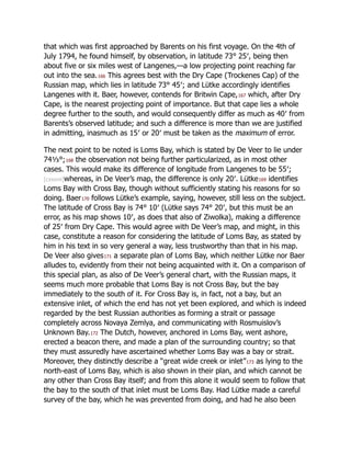 that which was first approached by Barents on his first voyage. On the 4th of
July 1794, he found himself, by observation, in latitude 73° 25′, being then
about five or six miles west of Langenes,—a low projecting point reaching far
out into the sea.166 This agrees best with the Dry Cape (Trockenes Cap) of the
Russian map, which lies in latitude 73° 45′; and Lütke accordingly identifies
Langenes with it. Baer, however, contends for Britwin Cape,167 which, after Dry
Cape, is the nearest projecting point of importance. But that cape lies a whole
degree further to the south, and would consequently differ as much as 40′ from
Barents’s observed latitude; and such a difference is more than we are justified
in admitting, inasmuch as 15′ or 20′ must be taken as the maximum of error.
The next point to be noted is Loms Bay, which is stated by De Veer to lie under
74⅓°;168 the observation not being further particularized, as in most other
cases. This would make its difference of longitude from Langenes to be 55′;
[cxxxvii]whereas, in De Veer’s map, the difference is only 20′. Lütke169 identifies
Loms Bay with Cross Bay, though without sufficiently stating his reasons for so
doing. Baer170 follows Lütke’s example, saying, however, still less on the subject.
The latitude of Cross Bay is 74° 10′ (Lütke says 74° 20′, but this must be an
error, as his map shows 10′, as does that also of Ziwolka), making a difference
of 25′ from Dry Cape. This would agree with De Veer’s map, and might, in this
case, constitute a reason for considering the latitude of Loms Bay, as stated by
him in his text in so very general a way, less trustworthy than that in his map.
De Veer also gives171 a separate plan of Loms Bay, which neither Lütke nor Baer
alludes to, evidently from their not being acquainted with it. On a comparison of
this special plan, as also of De Veer’s general chart, with the Russian maps, it
seems much more probable that Loms Bay is not Cross Bay, but the bay
immediately to the south of it. For Cross Bay is, in fact, not a bay, but an
extensive inlet, of which the end has not yet been explored, and which is indeed
regarded by the best Russian authorities as forming a strait or passage
completely across Novaya Zemlya, and communicating with Rosmuislov’s
Unknown Bay.172 The Dutch, however, anchored in Loms Bay, went ashore,
erected a beacon there, and made a plan of the surrounding country; so that
they must assuredly have ascertained whether Loms Bay was a bay or strait.
Moreover, they distinctly describe a “great wide creek or inlet”173 as lying to the
north-east of Loms Bay, which is also shown in their plan, and which cannot be
any other than Cross Bay itself; and from this alone it would seem to follow that
the bay to the south of that inlet must be Loms Bay. Had Lütke made a careful
survey of the bay, which he was prevented from doing, and had he also been
 