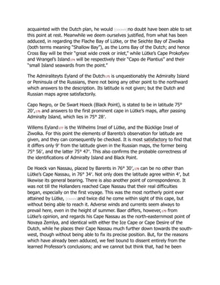 acquainted with the Dutch plan, he would [cxxxviii]no doubt have been able to set
this point at rest. Meanwhile we deem ourselves justified, from what has been
adduced, in regarding the Flache Bay of Lütke, or the Seichte Bay of Ziwolka
(both terms meaning “Shallow Bay”), as the Loms Bay of the Dutch; and hence
Cross Bay will be their “great wide creek or inlet,” while Lütke’s Cape Prokofyev
and Wrangel’s Island174 will be respectively their “Capo de Plantius” and their
“small Island seawards from the point.”
The Admiraliteyts Eyland of the Dutch175 is unquestionably the Admiralty Island
or Peninsula of the Russians, there not being any other point to the northward
which answers to the description. Its latitude is not given; but the Dutch and
Russian maps agree satisfactorily.
Capo Negro, or De Swart Hoeck (Black Point), is stated to be in latitude 75°
20′,176 and answers to the first prominent cape in Lütke’s maps, after passing
Admiralty Island, which lies in 75° 28′.
Willems Eyland177 is the Wilhelms Insel of Lütke, and the Bücklige Insel of
Ziwolka. For this point the elements of Barents’s observation for latitude are
given, and they can consequently be checked. It is most satisfactory to find that
it differs only 9′ from the latitude given in the Russian maps, the former being
75° 56′, and the latter 75° 47′. This also confirms the probable correctness of
the identifications of Admiralty Island and Black Point.
De Hoeck van Nassau, placed by Barents in 76° 30′,178 can be no other than
Lütke’s Cape Nassau, in 76° 34′. Not only does the latitude agree within 4′, but
likewise its general bearing. There is also another point of correspondence. It
was not till the Hollanders reached Cape Nassau that their real difficulties
began, especially on the first voyage. This was the most northerly point ever
attained by Lütke, [cxxxix]and twice did he come within sight of this cape, but
without being able to reach it. Adverse winds and currents seem always to
prevail here, even in the height of summer. Baer differs, however,179 from
Lütke’s opinion, and regards his Cape Nassau as the north-easternmost point of
Novaya Zemlya, and identical with either the Ice Cape or Cape Desire of the
Dutch, while he places their Cape Nassau much further down towards the south-
west, though without being able to fix its precise position. But, for the reasons
which have already been adduced, we feel bound to dissent entirely from the
learned Professor’s conclusions; and we cannot but think that, had he been
 