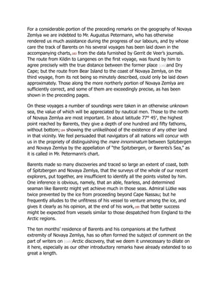 For a considerable portion of the preceding remarks on the geography of Novaya
Zemlya we are indebted to Mr. Augustus Petermann, who has otherwise
rendered us much assistance during the progress of our labours, and by whose
care the track of Barents on his several voyages has been laid down in the
accompanying charts,183 from the data furnished by Gerrit de Veer’s journals.
The route from Kildin to Langenes on the first voyage, was found by him to
agree precisely with the true distance between the former place [cxli]and Dry
Cape; but the route from Bear Island to the coast of Novaya Zemlya, on the
third voyage, from its not being so minutely described, could only be laid down
approximately. Those along the more northerly portion of Novaya Zemlya are
sufficiently correct, and some of them are exceedingly precise, as has been
shown in the preceding pages.
On these voyages a number of soundings were taken in an otherwise unknown
sea, the value of which will be appreciated by nautical men. Those to the north
of Novaya Zemlya are most important. In about latitude 77° 45′, the highest
point reached by Barents, they give a depth of one hundred and fifty fathoms,
without bottom;184 showing the unlikelihood of the existence of any other land
in that vicinity. We feel persuaded that navigators of all nations will concur with
us in the propriety of distinguishing the mare innominatum between Spitzbergen
and Novaya Zemlya by the appellation of “the Spitzbergen, or Barents’s Sea,” as
it is called in Mr. Petermann’s chart.
Barents made so many discoveries and traced so large an extent of coast, both
of Spitzbergen and Novaya Zemlya, that the surveys of the whole of our recent
explorers, put together, are insufficient to identify all the points visited by him.
One inference is obvious, namely, that an able, fearless, and determined
seaman like Barentz might yet achieve much in those seas. Admiral Lütke was
twice prevented by the ice from proceeding beyond Cape Nassau; but he
frequently alludes to the unfitness of his vessel to venture among the ice, and
gives it clearly as his opinion, at the end of his work,185 that better success
might be expected from vessels similar to those despatched from England to the
Arctic regions.
The ten months’ residence of Barents and his companions at the furthest
extremity of Novaya Zemlya, has so often formed the subject of comment on the
part of writers on [cxlii]Arctic discovery, that we deem it unnecessary to dilate on
it here, especially as our other introductory remarks have already extended to so
great a length.
 
