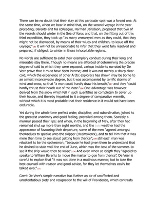 There can be no doubt that their stay at this particular spot was a forced one. At
the same time, when we bear in mind that, on the second voyage in the year
preceding, Barents and his colleague, Harman Janszoon, proposed that two of
the vessels should winter in the Sea of Kara; and that, on the fitting out of this
third expedition, they took up “as many vnmarryed men as they could, that they
might not be disswaded, by means of their wiues and children, to leaue off the
uoyage;”186 it will not be unreasonable to infer that they went fully resolved and
prepared, if obliged, to winter in those inhospitable regions.
No words are sufficient to extol their exemplary conduct during their long and
miserable stay there. Though no means are afforded of determining the precise
degree of cold to which they were exposed, various incidents narrated by De
Veer prove that it must have been intense; and it was not merely a sharp clear
cold, which the experience of other Arctic explorers has shown may be borne to
an almost inconceivable degree, but it was accompanied by terrific storms of
wind and snow, so that “a man could hardly draw his breath,”187 and they “could
hardly thrust their heads out of the dore.”188 One advantage was however
derived from the snow which fell in such quantities as completely to cover up
their house, and thereby imparted to it a degree of comparative warmth,
without which it is most probable that their residence in it would not have been
endurable.
Yet during the whole time perfect order, discipline, and subordination, joined to
the greatest unanimity and good feeling, prevailed among them. Scarcely a
murmur passed their lips; and when, in the beginning of May, after they had
remained shut up more than eight months, and the [cxliii]weather had the
appearance of favouring their departure, some of the men “agreed amongst
themselues to speake unto the skipper (Heemskerck), and to tell him that it was
more than time to see about getting from thence”;189 still each man was
reluctant to be the spokesman, “because he had given them to understand that
he desired to staie vntil the end of June, which was the best of the sommer, to
see if the ship would then be loose”.190 And even when at length they “agreed to
speake to William Barents to moue the master to goe from thence”, De Veer is
careful to explain that “it was not done in a mutinous manner, but to take the
best counsell with reason and good advice, for they let themselves easily be
talked over.”191
Gerrit De Veer’s simple narrative has further an air of unaffected and
unostentatious piety and resignation to the will of Providence, which contrasts
 