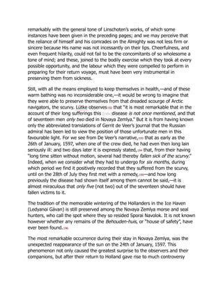 remarkably with the general tone of Linschoten’s works, of which some
instances have been given in the preceding pages; and we may perceive that
the reliance of himself and his comrades on the Almighty was not less firm or
sincere because His name was not incessantly on their lips. Cheerfulness, and
even frequent hilarity, could not fail to be the concomitants of so wholesome a
tone of mind; and these, joined to the bodily exercise which they took at every
possible opportunity, and the labour which they were compelled to perform in
preparing for their return voyage, must have been very instrumental in
preserving them from sickness.
Still, with all the means employed to keep themselves in health,—and of these
warm bathing was no inconsiderable one,—it would be wrong to imagine that
they were able to preserve themselves from that dreaded scourge of Arctic
navigators, the scurvy. Lütke observes192 that “it is most remarkable that in the
account of their long sufferings this [cxliv]disease is not once mentioned, and that
of seventeen men only two died in Novaya Zemlya.” But it is from having known
only the abbreviated translations of Gerrit de Veer’s journal that the Russian
admiral has been led to view the position of those unfortunate men in this
favourable light. For we see from De Veer’s narrative,193 that as early as the
26th of January, 1597, when one of the crew died, he had even then long lain
seriously ill: and two days later it is expressly stated,194 that, from their having
“long time sitten without motion, several had thereby fallen sick of the scurvy.”
Indeed, when we consider what they had to undergo for six months, during
which period we find it positively recorded that they suffered from the scurvy,
until on the 28th of July they first met with a remedy,195—and how long
previously the disease had shown itself among them cannot be said,—it is
almost miraculous that only five (not two) out of the seventeen should have
fallen victims to it.
The tradition of the memorable wintering of the Hollanders in the Ice Haven
(Ledyanoi Gávan) is still preserved among the Novaya Zemlya morse and seal
hunters, who call the spot where they so resided Sporai Navolok. It is not known
however whether any remains of the Behouden-huis, or “house of safety”, have
ever been found.196
The most remarkable occurrence during their stay in Novaya Zemlya, was the
unexpected reappearance of the sun on the 24th of January, 1597. This
phenomenon not only caused the greatest surprise to the observers and their
companions, but after their return to Holland gave rise to much controversy
 