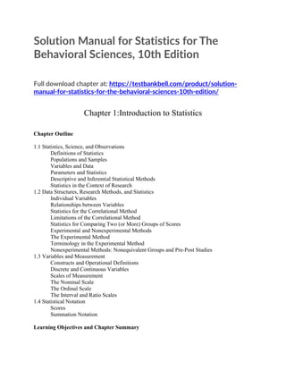 Solution Manual for Statistics for The
Behavioral Sciences, 10th Edition
Full download chapter at: https://testbankbell.com/product/solution-
manual-for-statistics-for-the-behavioral-sciences-10th-edition/
Chapter 1:Introduction to Statistics
Chapter Outline
1.1 Statistics, Science, and Observations
Definitions of Statistics
Populations and Samples
Variables and Data
Parameters and Statistics
Descriptive and Inferential Statistical Methods
Statistics in the Context of Research
1.2 Data Structures, Research Methods, and Statistics
Individual Variables
Relationships between Variables
Statistics for the Correlational Method
Limitations of the Correlational Method
Statistics for Comparing Two (or More) Groups of Scores
Experimental and Nonexperimental Methods
The Experimental Method
Terminology in the Experimental Method
Nonexperimental Methods: Nonequivalent Groups and Pre-Post Studies
1.3 Variables and Measurement
Constructs and Operational Definitions
Discrete and Continuous Variables
Scales of Measurement
The Nominal Scale
The Ordinal Scale
The Interval and Ratio Scales
1.4 Statistical Notation
Scores
Summation Notation
Learning Objectives and Chapter Summary
 
