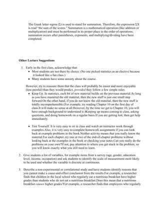 The Greek letter sigma (Σ) is used to stand for summation. Therefore, the expression ΣX
is read “the sum of the scores.” Summation is a mathematical operation (like addition or
multiplication) and must be performed in its proper place in the order of operations;
summation occurs after parentheses, exponents, and multiplying/dividing have been
completed.
Other Lecture Suggestions
1. Early in the first class, acknowledge that:
• Most students are not there by choice. (No one picked statistics as an elective because
it looked like a fun class.)
• Many students have some anxiety about the course.
However, try to reassure them that the class will probably be easier and more enjoyable
(less painful) than they would predict, provided they follow a few simple rules:
• Keep Up. In statistics, each bit of new material builds on the previous material.As long
as you have mastered the old material, then the new stuff is just one small step
forward.On the other hand, if you do not know the old material, then the new stuff is
totally incomprehensible.(For example, try reading Chapter 10 on the first day of
class.It will make no sense at all.However, by the time we get to Chapter 10, you will
have enough background to understand it.)Keeping up means coming to class, asking
questions, and doing homework on a regular basis.If you are getting lost, then get help
immediately.
• Test Yourself. It is very easy to sit in class and watch an instructor work through
examples.Also, it is very easy to complete homework assignments if you can look
back at example problems in the book.Neither activity means that you really know the
material.For each chapter, try one or two of the end-of-chapter problems without
looking back at the examples in the book or checking your notes.Can you really do the
problems on your own?If not, pay attention to where you get stuck in the problem, so
you will know exactly what you still need to learn.
2. Give students a list of variables, for example items from a survey (age, gender, education
level, income, occupation) and ask students to identify the scale of measurement most likely
to be used and whether the variable is discrete or continuous.
3. Describe a non-experimental or correlational study and have students identify reasons that
you cannot make a cause-and-effect conclusion from the results.For example, a researcher
finds that children in the local school who regularly eat a nutritious breakfast have higher
grades than students who do not eat a nutritious breakfast.Does this mean that a nutritious
breakfast causes higher grades?For example, a researcher finds that employees who regularly
 