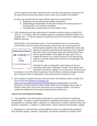 use the company’s new fitness center have fewer sick days than employees who do not use
the center.Does this mean that using the fitness center causes people to be healthier?
In either case, describe how the study could be made into an experiment by:
a. beginning with equivalent groups (random assignment).
b. manipulating the independent variable (this introduces the ethical question of
forcing people to eat a nutritious breakfast).
c. controlling other variables (the rest of the children’s diet).
4. After introducing some basic applications of summation notation, present a simple list of
scores (1, 3, 5, 4) and a relatively complex expression containing summation notation, for
example, Σ(X – 1)2
.Ask the students to compute the answer.You are likely to obtain several
different responses.
Note that this is not a democratic process - the most popular answer is not necessarily
correct.There is only one correct answer because there is only one correct sequence for
performing the calculations.Have the class identify the step by step
sequence of operations specified by the expression.(First, subtract 1
from each of the scores.Second, square the resulting values.Third,
sum the squared numbers.)Then apply the steps, one by one, to
compute the answer.As a variation, present a list of steps and ask
students to write the mathematical expression corresponding to the
series of steps.
Alternatively, there are frequently social media posts that test
knowledge of the order of operations. Google “social media order
operations” and click on “images” to see recent ones. Present several
to students to review the order of operations. One that claims a certain percentage of people
get it wrong will allow an opportunity to discuss the misuse of statistics as well.
5. Invite students to explore how they come into contact with statistics in their everyday lives.
Use an article like Statistics in Everyday Life
(http://www.isixsigma.com/community/blogs/statistics-everyday-life/) to stimulate
discussion. Invite the students to find an article online or in a newspaper about a topic of
interest to them and to review how that article uses (or misuses) statistics. Ask them to
consider the implications of not understanding statistics and their use.
Answers to Even-Numbered Problems
2. The population is the entire group of individuals (or scores) of interest for a particular
research study. A sample is a group selected from a population that usually is used to represent
the population in a research study. A parameter is a characteristic, usually a numerical value, that
describes a population. A statistic is a characteristic, usually numerical, that describes a sample.
4. Sampling error is the naturally occurring difference between a sample and the population
from which the sample is obtained. Specifically, the statistics obtained for a sample will be
 