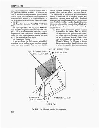 AMCP 706-123
temperature until ignition occurs or until the limits of
the apparatus have been exceeded. This variation pro-
vides an indication of the spontaneous ignition temper-
ature of liquids contacting heated steel surfaces in the
presence of large amounts of air. A pictorial sketch of
the hot manifold spray ignition test apparatus is shown
in Fig. 3-25.
(3) Incendiary Gun Fire Tests (MIL-F-7100 (Ref.
45))
The liquid is placed in a 3 ft long, 5/8 in. OD alumi-
num alloy tube and pressurized to 1,000 psi with nitro-
gen. A cal .30 incendiary bullet is fired from a range of
50 yd into the tube. Observations for burning or explo-
sion of the liquid are made and are reported as a meas-
ure of the flammability of the liquid.
(4) Compression Ignition
It has been found that high-pressure air suddenly
expanding into a confined space containing organic
matter such as a hydraulic fluid can cause ignition
and/or explosion, depending on the rate of pressure
release, volume of air, and quantity oforganic material.
The phenomenon of compression ignition can be im-
portant in generating fires in hydraulic systems. Ac-
cumulators, pressure gage's, and other closed-end
equipment are especially susceptible to this phenome-
non. Two basic tests have been developed to determine
the compression ignition characteristics of hydraulic
fluids-the diesel engine test and the shock tube or pip-
ing system test.
(a) Diesel Engine Compression Ignition: This test
is described in MIL-H-19475 (Ref. 47), a Mili-
tary Specification for hydraulic fluids for Na-
val aircraft catapult launching systems. The
test is a modification of the ASTM CFR Ce-
tane rating engine test described in ASTM
Manual of Engine Test Methods for Rating
Fuels. A sample of the liquid is injected into
a variable compression diesel engine, and the
DROPS OF FLUID
ONTO MANIFOLD
FLUID SUPPLY TUBE
FIRE SHIELD
HEATER
(INSIDE TUBE)
MANIFOLD TUBE
DRIP PAN
Fig. 3-25. Hot Manifold Ignition Test Apparatus
3-26
 