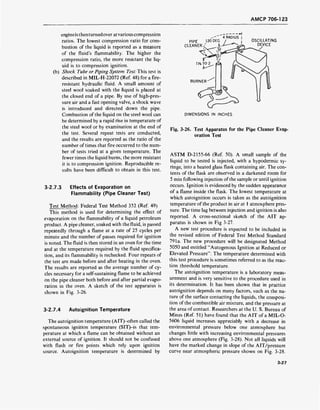 AMCP 706-1 23
engineisthenturnedover at variouscompression
ratios. The lowest compression ratio for com-
bustion of the liquid is reported as a measure
of the fluid's flammability. The higher the
compression ratio, the more resistant the liq-
uid is to compression ignition,
(b) Shock Tube or Piping System Test: This test is
described in MIL-H-22072 (Ref. 48) for a fire-
resistant hydraulic fluid. A small amount of
steel wool soaked with the liquid is placed at
the closed end of a pipe. By use of high-pres-
sure air and a fast opening valve, a shock wave
is introduced and directed down the pipe.
Combustion of the liquid on the steel wool can
be determined by a rapid rise in temperature of
the steel wool or by examination at the end of
the test. Several repeat tests are conducted,
and the results are reported as the ratio of the
number of times that fire occurred to the num-
ber of tests tried at a given temperature. The
fewer times the liquid burns, the more resistant
it is to compression ignition. Reproducible re-
sults have been difficult to obtain in this test.
3-2.7.3 Effects of Evaporation on
Flammability (Pipe Cleaner Test)
Test Method: Federal Test Method 352 (Ref. 49)
This method is used for determining the effect of
evaporation on the flammability of a liquid petroleum
product. A pipe cleaner, soaked with the fluid, is passed
repeatedly through a flame at a rate of 25 cycles per
minute and the number of passes required for ignition
is noted. The fluid is then stored in an oven for the time
and at the temperature required by the fluid specifica-
tion, and its flammability is rechecked. Four repeats of
the test are made before and after heating in the oven.
The results are reported as the average number of cy-
cles necessary for a self-sustaining flame to be achieved
on the pipe cleaner both before and after partial evapo-
ration in the oven. A sketch of the test apparatus is
shown in Fig. 3-26.
3-2.7.4 Autoignition Temperature
The autoignition temperature (AIT)-often called the
spontaneous ignition temperature (SIT)-is that tem-
perature at which a flame can be obtained without an
external source of ignition. It should not be confused
with flash or fire points which rely upon ignition
source. Autoignition temperature is determined by
PIPE 120 DEG
CLEAN ER < J,
l'A TO 2
. H
4 RADIUS |
OSCILLATING
DEVICE
/
BURNER
<%*
DIMENSIONS IN INCHES
Fig. 3-26. Test Apparatus for the Pipe Cleaner Evap-
oration Test
ASTM D-2155-66 (Ref. 50). A small sample of the
liquid to be tested is injected, with a hypodermic sy-
ringe, into a heated glass flask containing air. The con-
tents of the flask are observed in a darkened room for
5 min following injection of the sample or until ignition
occurs. Ignition is evidenced by the sudden appearance
of a flame inside the flask. The lowest temperature at
which autoignition occurs is taken as the autoignition
temperature of the product in air at 1 atmosphere pres-
sure. The time lag between injection and ignition is also
reported. A cross-sectional sketch of the AIT ap-
paratus is shown in Fig 3-27.
A new test procedure is expected to be included in
the revised edition of Federal Test Method Standard
791a. The new procedure will be designated Method
5050 and entitled "Autogenous Ignition at Reduced or
Elevated Pressure". The temperature determined with
this test procedure is sometimes referred to as the reac-
tion threshold temperature.
The autoignition temperature is a laboratory meas-
urement and is very sensitive to the procedure used in
its determination. It has been shown that in practice
autoignition depends on many factors, such as the na-
ture of the surface contacting the liquids, the composi-
tion of the combustible air mixture, and the pressure at
the area of contact. Researchers at the U. S. Bureau of
Mines (Ref. 51) have found that the AIT of a MIL-O-
5606 liquid increases appreciably with a decrease in
environmental pressure below one atmosphere but
changes little with increasing environmental pressures
above one atmosphere (Fig. 3-28). Not all liquids will
have the marked change in slope of the AIT/pressure
curve near atmospheric pressure shown on Fig. 3-28.
3-27
 
