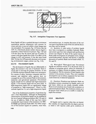 AMCP 706-1 23
ERLENMEYER FLASK
200CC
THERMOCOUPLE
HEATERS
INSULATION
Fig. 3-27. Autoignition Temperature Test Apparatus
Some liquids will have a gradual decrease in minimum
spontaneous ignition temperature with pressure in-
crease and may or may not exhibit a slope change near
one atmosphere. For example, Fig. 3-29 shows that the
AIT of a chlorinated phenyl methyl silicone liquid is
essentially a linear function of pressure. Figs. 3-28 and
3-29 also show that the nature and type of surface in
contact with these liquids have little or no effect on the
change in AIT with pressure. It has also been found
(Ref. 52) that the AIT generally decreases with increas-
ing environmental oxygen content (see Fig. 3-30).
3-2.7.5 Fire-resistant Liquids
The development of liquids that are inflammable or
highly fire-resistant is the area of hydraulic fluid re-
search that is receiving the greatest attention. As late
as 1950 fire-resistant hydraulic fluids were uncommon.
For reasons of safety, insurance companies and Gov-
ernment and industrial safety agencies have en-
couraged the use of fire-resistant fluids in Government,
industrial, and agricultural equipment. Fire-resistant
liquids should not be confused with high-temperature
liquids. A fire-resistant liquid will not burn easily. A
high-temperature liquid will not significantly change
its properties at "high temperatures". Water is a fire-
resistant liquid but it is not a high-temperature liquid.
One of the fundamental properties of petroleum liq-
uids is their flammability. Although the flammability
characteristics of petroleum liquids can be modified by
the use of special refining procedures (Ref. 50) and/or
the use of additives, fluids of this type have shown
considerable improvement in fire resistance over MIL-
H-5606B type hydraulic fluids (Ref. 55). Other catego-
ries of fire-resistant liquids are synthetic, water base,
3-28
and emulsion-type. A complete discussion of the vari-
ous types is beyond the scope ofthis text and the discus-
sion here will be limited.
(1) Synthetics: A wide variety of synthetic liquids
have been investigated as candidate hydraulic fluids,
and certain types have been adopted and specifications
written (see Chapter 4). Some of the typical classes of
fluids under investigation are phosphate esters, haloge-
nated hydrocarbons, silicones, and silicates. A detailed
discussion of synthetic fluids can be found in Refs. 53,
54, and 55.
(2) Water-glycol: Water-glycol base fire-resistant
liquids are solutions of from 35 to 50 percent water in
ethylene or propylene glycol, which are thickened, if
necessary, to a higher viscosity by adding a water-solu-
ble polyglycol. The fire resistance ofthese liquids is due
entirely to the presence of water. They were originally
developed for use in military equipment but have been
used extensively in industrial equipment.
(3) Emulsions: Emulsion-type hydraulic fluids are
multiphase systems containing two liquids, such as oil
and water, which are not usually mutually soluble.
Water-in-oil emulsions have found wide acceptance as
industrial hydraulic fluids. The emulsions contain up to
40 percent water which acts as a snuffer to render the
liquid fire-resistant.
3-2.8 VOLATILITY
All liquids tend to vaporize when they are heated.
The volatility of a liquid describes the degree and rate
at which it will vaporize under given conditions of
 