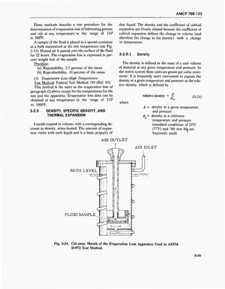 AMCP 706-123
These methods describe a test procedure for the
determination of evaporation loss of lubricating greases
and oils at any temperature in the range of 210°
to 30(fF.
A sample of the fluid is placed in a special container
in a bath maintained at the test temperature (see Fig.
3-33). Heated air is passed over the surface of the fluid
for 22 hours. The evaporation loss is expressed in per-
cent weight loss of the sample.
Precision:
(a) Repeatability. 2.5 percent of the mean
(b) Reproducibility. 10 percent of the mean
(3) Evaporation Loss-High Temperature:
Test Method: Federal Test Method 350 (Ref. 65)
This method is the same as the evaporation loss of
paragraph (2) above except for the temperatures for the
test and the apparatus. Evaporation loss data can be
obtained at any temperature in the range of 210°
to 1000T.
3-2.9 DENSITY, SPECIFIC GRAVITY, AND
THERMAL EXPANSION
Liquids expand in volume, with a corresponding de-
crease in density, when heated. The amount of expan-
sion varies with each liquid and is a basic property of
that liquid. The density and the coefficient of cubical
expansion are closely related because the coefficient of
cubical expansion defines the change in volume (and
therefore the change in the density) with a change
in temperature.
3-2.9.1 Density
The density is defined as the mass of a unit volume
of material at any given temperature and pressure. In
the metric system these units are grams per cubic centi-
meter. It is frequently more convenient to express the
density at a given temperature and pressure as the rela-
tive density, which is defined by
relative density = —
Po
(3-21)
where
p = density at a given temperature
and pressure
p = density at a reference
temperature and pressure
(standard conditions of 25°C
(77°F) and 760 mm Hg are
frequently used)
AIR OUTLET
AIR INLET
BATH LEVEL
FLUID SAMPLE
Fig. 3-33. Cut-away Sketch of the Evaporation Loss Apparatus Used in ASTM
D-972 Test Method
3-35
 