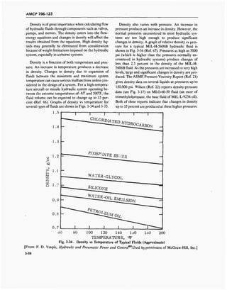 AMCP 706-123
Density is of great importance when calculating flow
of hydraulic fluids through components such as valves,
pumps, and motors. The density enters into the flow-
energy equations and changes in density will affect the
results obtained from the equations. High-density liq-
uids may generally be eliminated from consideration
because of weight limitations imposed on the hydraulic
system, especially in airborne systems.
Density is a function of both temperature and pres-
sure. An increase in temperature produces a decrease
in density. Changes in density due to expansion of
fluids between the minimum and maximum system
temperature can cause serious malfunctions unless con-
sidered in the design of a system. For a high-tempera-
ture aircraft or missile hydraulic system operating be-
tween the extreme temperatures of-65° and 500°F, the
fluid volume can be expected to change up to 35 per-
cent (Ref. 66). Graphs of density vs temperature for
several types of fluids are shown in Figs. 3-34 and 3-35.
Density also varies with pressure. An increase in
pressure produces an increase in density. However, the
normal pressures encountered in most hydraulic sys-
tems are not high enough to produce significant
changes in density. A graph of relative density vs pres-
sure for a typical MIL-H-5606B hydraulic fluid is
shown in Fig. 3-36 (Ref. 67). Pressures as high as 5000
psi (which is higher than the pressures normally en-
countered in hydraulic systems) produce changes of
less than 2.5 percent in the density of the MIL-H-
5606B fluid. As the pressures are increased to very high
levels, large and significant changes in density are pro-
duced. The ASME Pressure-Viscosity Report (Ref. 21)
gives density data on several liquids at pressures up to
150,000 psi. Wilson (Ref. 22) reports density-pressure
data (see Fig. 3-37) on MLO-60-50 fluid (an ester of
trimethylolpropane, the base fluid of MIL-L-9236 oil).
Both of these reports indicate that changes in density
up to 35 percent are produced at these higher pressures.
u
b0
1.5
1.4
1.3
1.2
> 1.1
i->i—i
Z
a i.o
0.9
0.7
T
^VRINATED
J££22^*BON
j^^TE ESTFER
WATER-GLYCOL
JXLICONE
" 8MULSIO?
180 200100 120 140 loO
TEMPERATURE, °F
Fig. 3-34. Density vs Temperature of Typical Fluids (Approximate)
[From: F. D. Yeaple, Hydraulic and Pneumatic Power and Contro^.Used by permission of McGraw-Hill, Inc.]
3-36
 