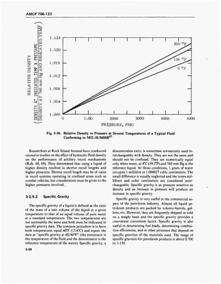 AMCP 706-123
OH
1.004 —
1.000
1000 2000 3000
PRESSURE, PSIG
4000 5000
Fig. 3-36. Relative Density vs Pressure at Several Temperatures of a Typical Fluid
Conforming to MIL-H-5606B67
Researchers at Rock Island Arsenal have conducted
extensive studies on the effect of hydraulic fluid density
on the performance of artillery recoil mechanisms
(Refs. 68, 69). They determined that using a liquid of
higher density resulted in shorter recoil lengths and
higher pressures. Shorter recoil length may be of value
in recoil systems operating in confined areas such as
combat vehicles, but consideration must be given to the
higher pressures involved.
3-2.9.2 Specific Gravity
The specific gravity of a liquid is defined as the ratio
of the mass of a unit volume of the liquid at a given
temperature to that of an equal volume of pure water
at a standard temperature. The two temperatures are
not necessarily the same and both must be indicated in
specific gravity data. The common procedure is to have
both temperatures equal 60°F (15.6°C) and report the
data as "specific gravity at 60/60°F" (the numerator is
the temperature of the fluid and the denominator is the
reference temperature of the water). Specific gravity, a
dimensionless ratio, is sometimes erroneously used in-
terchangeably with density. They are not the same and
should not be confused. They are numerically equal
only when water, at 4°C (39.2°F) and 760 mm Hg is the
reference liquid. At those conditions, 1 gram of water
occupies 1 millihter or 1.000027 cubic centimeters. The
small difference is usually neglected and the terms mil-
liliters and cubic centimeters are considered inter-
changeable. Specific gravity is as pressure sensitive as
density and an increase in pressure will produce an
increase in specific gravity.
Specific gravity is very useful in the commercial as-
pect of the petroleum industry. Almost all liquid pe-
troleum products are packed by volume-barrels, gal-
lons, etc. However, they are frequently shipped or sold
on a weight basis and the specific gravity provides a
convenient conversion factor. Specific gravity is also
useful in determining fuel loads, determining combus-
tion efficiencies, and in other processes that depend on
specific gravities of the materials used. The range of
specific gravities for petroleum products is about 0.700
to 1.150.
3-38
 