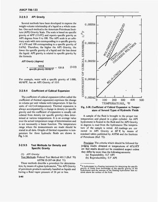 AMCP 706-123
3-2.9.3 API Gravity
Several methods have been developed to express the
weight-volume relationship of a liquid as a whole num-
ber. One such method is the American Petroleum Insti-
tute (API) Gravity Scale. The scale is based on specific
gravity at 60°F (15.6°C) and reports specific gravity as
API degrees from 0 to 100. The API scale is an arbi-
trary scale with zero corresponding to a specific gravity
of 1.076 and 100 corresponding to a specific gravity of
0.6762. Therefore, the higher the API Gravity, the
lower the specific gravity of a liquid and the less dense
the liquid. API gravity is related to specific gravity by
the formula
API Gravity (degrees)
141.5
specific gravity 60/60°F
131.5 (3-22)
For example, water with a specific gravity of 1.000,
60/60T, has an API Gravity of 10.0.
3-2.9.4 Coefficient of Cubical Expansion
The coefficient of cubical expansion (often called the
coefficient of thermal expansion) expresses the change
in volume per unit volume with temperature. It has the
units of vol/(vol-temperature). Thermal expansion is
always accompanied by a change in density or specific
gravity and the coefficient of expansion is usually cal-
culated from density (or specific gravity) data deter-
mined at various temperatures. It is an average value
over the actual temperature range ofdetermination and
is not necessarily a linear function. The temperature
range where the measurements are made should be
stated in all data. Graphs of thermal expansion vs tem-
perature for three hydraulic fluids are shown in
Fig. 3-38.
0.00058 -
fe
Z
o
2
X-
W
3
EQ
D
u
O
H
Z
mIH
U1—I
w
O
U
0.00054 -
0.00050 -
0.00046 -
0.00042
100 200 300 400
TEMPERATURE, °F
Fig. 3-38. Coefficient of Cubical Expansion vs Temper
ature of Several Types of Hydraulic Fluids
A sample of the fluid is brought to the proper test
temperature and placed in a glass cylinder. An API
hydrometer is floated in the fluid and the API Gravity
in degrees is read from the hydrometer. The tempera-
ture of the sample is noted. All readings are cor
rected to API Gravity at 60° F by means of
standard tables published by ASTM and the Institute
of Petroleum (Ref. 72).
500
3-2.9.5 Test Methods for Density and
Specific Gravity
(1) API Gravity:
Test Methods: Federal Test Method 401.5 (Ref. 70)
ASTM D-287-64 (Ref. 71)
These methods describe a procedure for determina-
tion, by means ofa glass hydrometer, *the API Gravity
of petroleum products normally handled as liquids and
having a Reid vapor pressure of 26 psi or less.
Precision: The criteria which should be followed for
judging results obtained at temperatures of 60"±18°F
are that results should not be considered suspect unless
they differ by more than the following amounts:
(a) Repeatability. 0.2° API
(b) Reproducibility. 0.5° API
A hydrometer is a floating instrument for determing the specific
gravity of fluids from knowledge of the specific gravity of the
hydrometer and the amount of the floating hydrometer that ex-
tends above the surface of the fluid.
3-40
 
