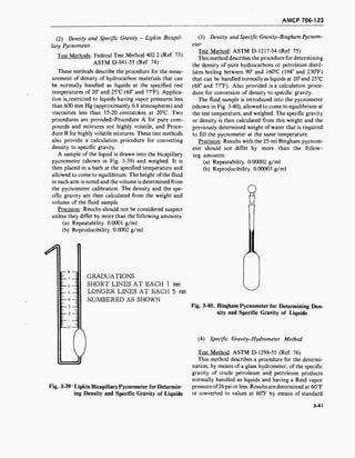 AMCP 706-123
(2) Density and Specific Gravity - Lipkin Bicapil-
lary Pycnometer
Test Methods: Federal Test Method 402.2 (Ref. 73)
ASTM D-941-55 (Ref. 74)
These methods describe the procedure for the meas-
urement of density of hydrocarbon materials that can
be normally handled as liquids at the specified test
temperatures of 20° and 25°C (68° and 77°F). Applica-
tion is. restricted to liquids having vapor pressures less
than 600 mm Hg (approximately 0.8 atmospheres) and
viscosities less than 15-20 centistokes at 20°C. Two
procedures are provided-Procedure A for pure com-
pounds and mixtures not highly volatile, and Proce-
dure B for highly volatile mixtures. These test methods
also provide a calculation procedure for converting
density to specific gravity.
A sample of the liquid is drawn into the bicapillary
pycnometer (shown in Fig. 3-39) and weighed. It is
then placed in a bath at the specified temperature and
allowed to come to equilibrium. The height of the fluid
in each arm is noted and the volume is determined from
the pycnometer calibration. The density and the spe-
cific gravity are then calculated from the weight and
volume of the fluid sample.
Precision: Results should not be considered suspect
unless they differ by more than the following amounts:
(a) Repeatability. 0.0001 g/ml
(b) Reproducibility. 0.0002 g/ml
•il
GRADUATIONS
SHORT LINES AT EACH 1
LONGER LINES AT EACH
NUMBERED AS SHOWN
mm
5 mm
(3) Density and Specific Gravity-Bingham Pycnom-
eter
Test Method: ASTM D-1217-54 (Ref. 75)
This method describes the procedure for determining
the density of pure hydrocarbons or petroleum distil-
lates boiling between 90° and 160°C (194° and 230°F)
that can be handled normally as liquids at 20°and25°C
(68° and 77°F). Also provided is a calculation proce-
dure for conversion of density to specific gravity.
The fluid sample is introduced into the pycnometer
(shown in Fig. 3-40), allowed to come to equilibrium at
the test temperature, and weighed. The specific gravity
or density is then calculated from this weight and the
previously determined weight of water that is required
to fill the pycnometer at the same temperature.
Precision: Results with the 25-ml Bingham pycnom-
eter should not differ by more than the follow-
ing amounts:
(a) Repeatability. 0.00002 g/ml
(b) Reproducibility. 0.00003 g/ml
n
Fig. 3-39* Lipkin Bicapillary Pycnometer for Determin-
ing Density and Specific Gravity of Liquids
Fig. 3-40. Bingham Pycnometer for Determining Den-
sity and Specific Gravity of Liquids
(4) Specific Gravity-Hydrometer Method
Test Method: ASTM D-1298-55 (Ref. 76)
This method describes a procedure for the determi-
nation, by means of a glass hydrometer, of the specific
gravity of crude petroleum and petroleum products
normally handled as liquids and having a Reid vapor
pressure of26 psi or less. Results are determined at 60°F
or converted to values at 60°F by means of standard
3-41
 