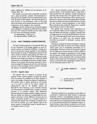 AMCP 706-123
tables published by ASTM and the Institute of Pe-
troleum (Ref. 72).
The sample is poured under prescribed conditions
into a clean hydrometer cylinder. The hydrometer is
lowered into the sample so that it is floating freely away
from the walls of the cylinder. The observed gravity is
read directly on the hydrometer scale at the point
where the surface ofthe sample intersects the scale. The
temperature of the sample is also measured.
Precision: Results should not be considered suspect
when obtained at temperatures differing from 60°F by
less than 18°F unless the specific gravity values differ
by more than the following amounts:
(a) Repeatability. 0.0015 g/ml
(b) Reproducibility. 0.0040 g/ml
3-2.10 HEAT TRANSFER CHARACTERISTICS
The heat transfer properties of a hydraulic fluid can
be very important to the design engineer as most hy-
draulic systems are thermally inefficient. A large por-
tion of the pressure energy supplied to the hydraulic
fluid through the pump is dissipated by friction in the
valves, motors, actuators, seals, piping, and other com-
ponents of the system. All of this dissipated energy
becomes heat energy and much of it raises the liquid
temperature. A knowledge of the heat transfer charac-
teristics of the liquid then becomes essential to deter-
mine how high the temperature will rise, and what type
and size of heat exchanger will be needed to maintain
the liquid at a desirable temperature.
3-2.10.1 Specific Heat
The specific heat of a liquid is a measure of the
amount of heat a given quantity of liquid can absorb
from the system. It is defined as the heat required to
raise a unit weight of liquid one degree of temperature.
The specific heat is usually denoted by the symbol
cp or c„ and its units in the metric system are
calorie/(g-°C) and' in the English system are
Btu/(lb-°F). The subscripts p and v indicate whether
the determination of specific heat is made at constant
pressure or at constant volume. This distinction
becomes important in gases which are highly compress-
ible, but liquids are relatively incompressible by com-
parison and there is little difference between the two
values. In general, however, it is common practice to
determine the specific heat of liquids at constant pres-
sure and the symbol c„ is used. Specific heat in the
metric system is numerically equal to specific heat in
the English system of units.
For a given hydraulic system supplying a given
amount of heat to the hydraulic fluid, a liquid with a
high specific heat will undergo a smaller temperature
rise than will a liquid with a low specific heat. Thus a
high value aids in maintaining a lower operating tem-
perature in a system, and in some applications increases
the amount of heat that may be removed from a system
hot spot without causing degradation of the liquid.
Most petroleum-base hydraulic fluids have a specific
heat between 0.4 and 0.5 Btu/(lb-°F).
The specific heat increases with temperature for
most hydraulic fluids and the temperature should al-
ways be stated with the data. A graph of specific heat
vs temperature for several hydraulic fluids is shown in
Fig. 3-41. Although specific heat varies with pressure,
the change is so small over the pressure ranges
normally encountered in hydraulic systems that it
is neglected.
Numerous methods have been developed to measure
the specific heat (Ref. 4). Almost all of these methods
utilize some type of calorimeter (essentially an in-
sulated flask). A known volume of the sample is placed
into the flask and a known amount of heat is added to
the sample. The change in temperature of the sample
and the amount of heat added are both recorded. The
specific heat is then calculated with corrections being
made for heat losses from the calorimeter. An approxi-
mation to the specific heat of petroleum liquids is given
by the following equation (Ref. 77)
Jds
(0.388 + 0.00045 D (3-23)
where
s = specific gravity at 60/60°F
T = temperature, °F
3-2.10.2 Thermal Conductivity
Thermal conductivity is one measure of the ability of
a material to transfer heat. Heat transfer in operating
hydraulic systems is accomplished primarily by con-
vection because of forced liquid mixing. However, ther-
mal conductivity is ofimportance in the transfer ofheat
to or from physical boundaries of hydraulic systems. A
liquid having a high thermal conductivity will more
readily pick up heat in hot system components, such as
3-42
 