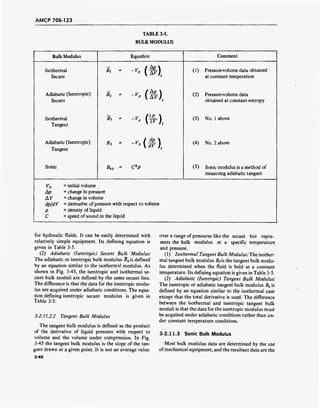 AMCP 706-123
TABLE 3-5.
BULK MODULUS
Bulk Modulus Equation Comment
Isothermal Bt
- -'.(&),
(1) Pressure-volume data obtained
Secant at constant temperature
Adiabatic (Isentropic)
Secant
Bs
- -'•(&).
(2) Pressure-volume data
obtained at constant entropy
Isothermal
Tangent
Bt
- -Mm (3) No. 1 above
Adiabatic (Isentropic) Bs
- -"•(*).
(4) No. 2 above
Tangent
Sonic BSo = C2
p (5) Sonic modulus is a method of
measuring adiabatic tangent
V0
=
initial volume
Ap = change in pressure
AV =
change in volume
dp/dV = derivative of pressure with respect to volume
p = density of liquid
C = speed of sound in the liquid
for hydraulic fluids. It can be easily determined with
relatively simple equipment. Its defining equation is
given in Table 3-5.
(2) Adiabatic (Isentropic) Secant Bulk Modulus:
The adiabatic or isentropic bulk modulus Bs is defined
by an equation similar to the isothermal modulus. As
shown in Fig. 3-45, the isentropic and isothermal se-
cant bulk moduli are defined by the same secant line.
The difference is that the data for the isentropic modu-
lus are acquired under adiabatic conditions. The equa-
tion defining isentropic secant modulus is given in
Table 3-5.
3-2.11.2.2 Tangent Bulk Modulus
The tangent bulk modulus is defined as the product
of the derivative of liquid pressure with respect to
volume and the volume under compression. In Fig.
3-45 the tangent bulk modulus is the slope of the tan-
gent drawn at a given point. It is not an average value
3-46
over a range of pressures like the secant but repre-
sents the bulk modulus at a specific temperature
and pressure.
(1) Isothermal Tangent Bulk Modulus: The isother-
mal tangent bulk modulus 2?fis the tangent bulk modu-
lus determined when the fluid is held at a constant
temperature. Its defining equation is given in Table 3-5.
(2) Adiabatic (Isentropic) Tangent Bulk Modulus:
The isentropic or adiabatic tangent bulk modulus Bs is
defined by an equation similar to the isothermal case
except that the total derivative is used. The difference
between the isothermal and isentropic tangent bulk
moduli is that the data for the isentropic modulus must
be acquired under adiabatic conditions rather than un-
der constant temperature conditions.
3-2.11.3 Sonic Bulk Modulus
Most bulk modulus data are determined by the use
ofmechanical equipment, and the resultant data are the
 