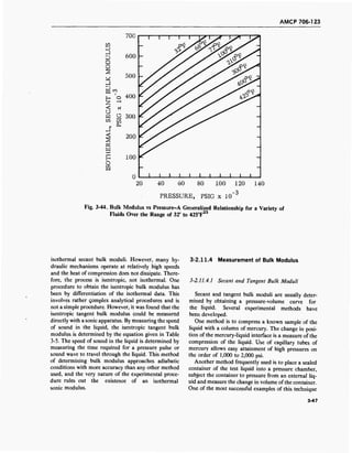 AMCP 706-123
D
D
Q
O
Ü
w
700
600 -
500 -
400
O 300
in
m
x
H
O
S3
200
100
20 40 60 80
PRESSURE, PSIG x 10
100 120 140
-3
Fig. 3-44. Bulk Modulus vs Pressure-A Generalized Relationship for a Variety of
Fluids Over the Range of 32° to 425°F23
isothermal secant bulk moduli. However, many hy-
draulic mechanisms operate at relatively high speeds
and the heat of compression does not dissipate. There-
fore, the process is isentropic, not isothermal. One
procedure to obtain the isentropic bulk modulus has
been by differentiation of the isothermal data. This
involves rather qomplex analytical procedures and is
not a simple procedure. However, it was found that the
isentropic tangent bulk modulus could be measured
directly with a sonic apparatus. By measuring the speed
of sound in the liquid, the isentropic tangent bulk
modulus is determined by the equation given in Table
3-5. The speed of sound in the liquid is determined by
measuring the time required for a pressure pulse or
sound wave to travel through the liquid. This method
of determining bulk modulus approaches adiabatic
conditions with more accuracy than any other method
used, and the very nature of the experimental proce-
dure rules out the existence of an isothermal
sonic modulus.
3-2.11.4 Measurement of Bulk Modulus
3-2.11.4.1 Secant and Tangent Bulk Moduli
Secant and tangent bulk moduli are usually deter-
mined by obtaining a pressure-volume curve for
the liquid. Several experimental methods have
been developed.
One method is to compress a known sample of the
liquid with a column of mercury. The change in posi-
tion of the mercury-liquid interface is a measure of the
compression of the liquid. Use of capillary tubes of
mercury allows easy attainment of high pressures on
the order of 1,000 to 2,000 psi.
Another method frequently used is to place a sealed
container of the test liquid into a pressure chamber,
subject the container to pressure from an external liq-
uid and measure the change in volume ofthe container.
One of the most successful examples of this technique
3-47
 