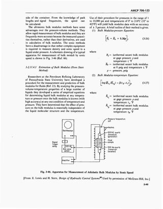 AMCP 706-123
side of the container. From the knowledge of path
lengths and signal frequencies, the speed can
be calculated.
The ultrasonic bulk modulus methods have some
advantages over the pressure-volume methods. They
allow rapid measurement ofbulk modulus and they are
frequently more accurate because the measured quanti-
ties themselves, rather than their derivatives, are used
in calculation of bulk modulus. The sonic methods
have a disadvantage in that rather complex equipment
is required to measure density and sonic speed in a
liquid under pressure. A schematic drawing of a typical
apparatus for measurement of bulk moduli by sonic
speed is shown in Fig. 3-46 (Ref. 66).
3-2.11.4.3 Estimation of Bulk Modulus (Penn State
Method)
Researchers at the Petroleum Refining Laboratory
of Pennsylvania State University have developed a
procedure for the measurement and prediction of bulk
modulus for fluids (Ref. 23). By studying the pressure-
volume-temperature properties of a large number of
liquids they developed a series of empirical equations
for determining liquid bulk modulus at any tempera-
ture or pressure once the bulk modulus is known (with
high accuracy) at any one condition oftemperature and
pressure. They have determined that the effect of pres-
sure on the bulk modulus is essentially independent of
the liquid molecular structure and the temperature.
Use of their procedure for pressures in the range of 1
to 10,000 psi and temperatures of 0° to 218°C (32° to
425°F) will yield bulk modulus data with an accuracy
of ± 5 percent. A brief outline of their method is given.
(1) Bulk Modulus-pressure Equation:
Bt = B0 + 5.30p (3-26)
where
Bt = isothermal secant bulk modulus
at gage pressure p and
temperature t, °F
Bo = isothermal secant bulk modulus
at 0 psig and temperature t, °F
p = pressure, psig
(2) Bulk Modulus-temperature Equation:
[log(fifl /Bt2)=ß(t2-t
4 (3-27)
where
V
V
isothermal secant bulk modulus
at gage pressure p and
temperature tv °F
isothermal secant bulk modulus
at gage pressure p and
temperature t2, °F
Oscilloscope
Signal
trigger
delay ,500 K£_
Sine wave
pulser
Amplifier
Pressure-temperoture
cell
3^?-Heaters
500 KC quartz
transducer
(generator)
Fluid
sample
500 Hi quartz
transducer
(receiver)
Fig. 3-46. Apparatus for Measurement of Adiabatic Bulk Modulus by Sonic Speed
[From: E. Lewis and H. Stern, Design of Hydraulic Control Systems66
. Used by permission of McGraw-Hill, Inc.]
3-49
 