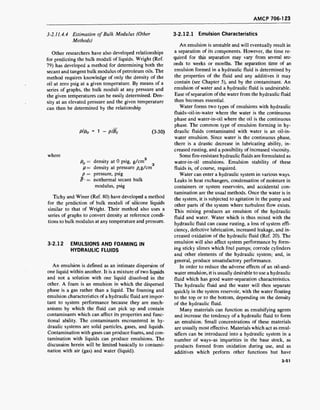 AMCP 706-123
3-2.11.4.4 Estimation of Bulk Modulus (Other
Methods)
Other researchers have also developed relationships
for predicting the bulk moduli of liquids. Wright (Ref.
79) has developed a method for determining both the
secant and tangent bulk modulus ofpetroleum oils. The
method requires knowledge of only the density of the
oil at zero psig at a given temperature. By means of a
series of graphs, the bulk moduli at any pressure and
the given temperatures can be easily determined. Den-
sity at an elevated pressure and the given temperature
can then be determined by the relationship
plpo = 1 - plBt (3-30)
where
p0 = density at 0 psig, g/cm
p= density at pressure p,g/cm
p = pressure, psig
B * = isothermal secant bulk
modulus, psig
Tichy and Winer (Ref. 80) have developed a method
for the prediction of bulk moduli of silicone liquids
similar to that of Wright. Their method also uses a
series of graphs to convert density at reference condi-
tions to bulk modulus at any temperature and pressure.
3-2.12 EMULSIONS AND FOAMING IN
HYDRAULIC FLUIDS
An emulsion is defined as an intimate dispersion of
one liquid within another. It is a mixture of two liquids
and not a solution with one liquid dissolved in the
other. A foam is an emulsion in which the dispersed
phase is a gas rather than a liquid. The foaming and
emulsion characteristics of a hydraulic fluid are impor-
tant to system performance because they are mech-
anisms by which the fluid can pick up and contain
contaminants which can affect its properties and func-
tional ability. The contaminants encountered in hy-
draulic systems are solid particles, gases, and liquids.
Contamination with gases can produce foams, and con-
tamination with liquids can produce emulsions. The
discussion herein will be limited basically to contami-
nation with air (gas) and water (liquid).
3-2.12.1 Emulsion Characteristics
An emulsion is unstable and will eventually result in
a separation of its components. However, the time re-
quired for this separation may vary from several sec-
onds to weeks or months. The separation time of an
emulsion formed in a hydraulic fluid is determined by
the properties of the fluid and any additives it may
contain (see Chapter 5), and by the contaminant. An
emulsion of water and a hydraulic fluid is undesirable.
Ease of separation ofthe water from the hydraulic fluid
then becomes essential.
Water forms two types of emulsions with hydraulic
fluids-oil-in-water where the water is the continuous
phase and water-in-oil where the oil is the continuous
phase. The common type of emulsion forming in hy-
draulic fluids contaminated with water is an oil-in-
water emulsion. Since water is the continuous phase,
there is a drastic decrease in lubricating ability, in-
creased rusting, and a possibility of increased viscosity.
Some fire-resistant hydraulic fluids are formulated as
water-in-oil emulsions. Emulsion stability of these
fluids is, of course, required.
Water can enter a hydraulic system in various ways.
Leaks in heat exchangers, condensation of moisture in
containers or system reservoirs, and accidental con-
tamination are the usual methods. Once the water is in
the system, it is subjected to agitation in the pump and
other parts of the system where turbulent flow exists.
This mixing produces an emulsion of the hydraulic
fluid and water. Water which is thus mixed with the
hydraulic fluid can cause rusting, a loss of system effi-
ciency, defective lubrication, increased leakage, and in-
creased oxidation of the hydraulic fluid (Ref. 20). The
emulsion will also affect system performance by form-
ing sticky slimes which foul pumps; corrode cylinders
and other elements of the hydraulic system; and, in
general, produce unsatisfactory performance.
In order to reduce the adverse effects of an oil-and-
water emulsion, it is usually desirable to use a hydraulic
fluid which has good water-separation characteristics.
The hydraulic fluid and the water will then separate
quickly in the system reservoir, with the water floating
to the top or to the bottom, depending on the density
of the hydraulic fluid.
Many materials can function as emulsifying agents
and increase the tendency of a hydraulic fluid to form
an emulsion. Small concentrations of these materials
are usually most effective. Materials which act as emul-
sifiers can be introduced into a hydraulic system in a
number of ways-as impurities in the base stock, as
products formed from oxidation during use, and as
additives which perform other functions but have
3-51
 