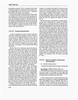 AMCP 706-123
emulsifying properties. Thus, a hydraulic fluid which
normally has good water separation characteristics can
be changed while in use in the system to a hydraulic
fluid which will readily form emulsions.
It should be pointed out that hydraulic fluids which
are emulsions of water-in-oil have been proposed and
used satisfactorily as fire-resistant hydraulic fluids. In
such types of hydraulic fluids it is essential that the oil
have good emulsifying properties so that the water will
not readily separate from the oil. Water-in-oil emulsion
hydraulic fluids are being extensively used by the Bu-
reau of Mines in machines and devices that are ope-
rated in coal mines (Ref. 81).
3-2.12.2 Foaming Characteristics
A foam is a dispersion ofa gas in a liquid. In general,
foaming is undesirable in hydraulic systems. The pres-
ence of air in the hydraulic fluid can cause a loss of
system efficiency, defective lubrication, and loss of
fluid by overflow of the foam. Air can be introduced
into a hydraulic system in several ways. It can come
from open reservoirs, leakage on the suction side of
the pump, seal leakage, or be introduced when filling
the system.
Much of the air in a hydraulic system will often be
dissolved in the high pressure liquid at the discharge
side of the pump. The air that remains dissolved in the
liquid does not create a foam. However, as the liquid
enters low-pressure areas of the system, the excess air
can come out of solution and form bubbles which can
be carried with the liquid through the system. Foam
can also be formed in any part of the system where the
liquid experiences excessive agitation, such as in gears,
bearings, valves, and other components. If the liquid
has good foam-suppressing capability, the excess bub-
bles will be carried to the reservoir and released.
Undissolved air causes irregular action of cylinders
and valves because the liquid no longer has a high
degree of incompressibility. Air bubbles, when com-
pressed to a high pressure, will produce a localized high
temperature. It can be shown that if air is adiabatically
compressed from atmospheric pressure to 100 psi, the
theoretical temperature of the air would be 485°F. At
a compression of 3,000 psi, the theoretical temperature
would be 2,020°F. These high temperatures may not be
noticeably reflected in raising the reservoir tempera-
ture, but will cause oxidation of the surrounding liquid
film and the formation of contaminants (Ref. 20).
Foaming characteristics are usually discussed in
terms offoaming tendency and foam stability. Foaming
tendency is a measure of the ability of a liquid to form
a foam under specified conditions that would promote
foaming. It is usually desirable to have as little tend-
ency to foam as possible. Foam stability is a measure
of the tendency of a liquid to maintain a foam once it
has been established. The lower the foam stability, the
faster the foam will collapse and release the entrap-
ped air.
Much like emulsion characteristics, foaming charac-
teristics can be influenced by a number of variables.
Small amounts of contaminants and oil oxidation pro-
ducts of the liquid generally increase the foaming char-
acteristics. Researchers at Rock Island Arsenal have
found that viscosity, temperature, grease contamina-
tion, and water contamination all affect the foaming
characteristics of hydraulic fluids and liquids used in
recoil mechanisms (Ref. 82). Their data indicate a gen-
eral trend, with exceptions, that increased viscosity will
be accompanied by greater foaming tendency and foam
stability. The liquids tested showed a decrease in foam-
ing tendency and in foaming stability with an increase
in temperature. Contamination with grease in small
amounts (1 to 5 percent) produced significant increases
in foaming tendency and foam stability. Contamination
with water produced erratic results. Very small concen-
trations of water, 0.08 percent, did not have much ef-
fect. With higher concentrations of water (1 to 5 per-
cent), foaming tendency increased. Foam stability
increased, at lower temperatures, with increased water
concentration; but at the higher temperatures, the foam
stability was decreased with the larger percentage
of water.
3-2.12.3 Tests for Emulsion and Foaming
Characteristics
(1) Emulsion Characteristics:
(a) Emulsion Characteristics of Steam-Turbine Oils:
Test Method: ASTM D-1401-64 (Ref. 83)
This method is intended for testing steam turbine oils
but may be used to test liquids of other types. The
method describes a procedure for measuring the ability
of oil and water to separate from each other.
A 40 ml sample of the test liquid and 40 ml of dis-
tilled water are stirred for 5 min in a graduated cylinder
with a flat paddle turning at 1,500 rpm. The time, in
multiples of 5 min, required for the emulsion to be
reduced to 3 ml or less is reported. If the emulsion is
more than 3 ml after 1 hr, the test is discontinued and
3-52
 