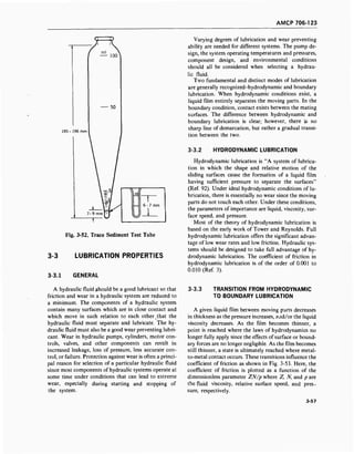 AMCP 706-123
f ^ioo
185- 196 mm
50
.01
^
6-7 mm
Fig. 3-52. Trace Sediment Test Tube
3-3 LUBRICATION PROPERTIES
3-3.1 GENERAL
Varying degrees of lubrication and wear preventing
ability are needed for different systems. The pump de-
sign, the system operating temperatures and pressures,
component design, and environmental conditions
should all be considered when selecting a hydrau-
lic fluid.
Two fundamental and distinct modes of lubrication
are generally recognized-hydrodynamic and boundary
lubrication. When hydrodynamic conditions exist, a
liquid film entirely separates the moving parts. In the
boundary condition, contact exists between the mating
surfaces. The difference between hydrodynamic and
boundary lubrication is clear; however, there is no
sharp line of demarcation, but rather a gradual transi-
tion between the two.
3-3.2 HYDRODYNAMIC LUBRICATION
Hydrodynamic lubrication is "A system of lubrica-
tion in which the shape and relative motion of the
sliding surfaces cause the formation of a liquid film
having sufficient pressure to separate the surfaces"
(Ref. 92). Under ideal hydrodynamic conditions of lu-
brication, there is essentially no wear since the moving
parts do not touch each other. Under these conditions,
the parameters of importance are liquid, viscosity, sur-
face speed, and pressure.
Most of the theory of hydrodynamic lubrication is
based on the early work of Tower and Reynolds. Full
hydrodynamic lubrication offers the significant advan-
tage of low wear rates and low friction. Hydraulic sys-
tems should be designed to take full advantage of hy-
drodynamic lubrication. The coefficient of friction in
hydrodynamic lubrication is of the order of 0.001 to
0.010 (Ref. 3).
A hydraulic fluid should be a good lubricant so that
friction and wear in a hydraulic system are reduced to
a minimum. The components of a hydraulic system
contain many surfaces which are in close contact and
which move in such relation to each other that the
hydraulic fluid must separate and lubricate. The hy-
draulic fluid must also be a good wear preventing lubri-
cant. Wear in hydraulic pumps, cylinders, motor con-
trols, valves, and other components can result in
increased leakage, loss of pressure, less accurate con-
trol, or failure. Protection against wear is often a princi-
pal reason for selection of a particular hydraulic fluid
since most components of hydraulic systems operate at
some time under conditions that can lead to extreme
wear, especially during starting and stopping of
the system.
3-3.3 TRANSITION FROM HYDRODYNAMIC
TO BOUNDARY LUBRICATION
A given liquid film between moving parts decreases
in thickness as the pressure increases, and/or the liquid
viscosity decreases. As the film becomes thinner, a
point is reached where the laws of hydrodynamics no
longer fully apply since the effects of surface or bound-
ary forces are no longer negligible. As the film becomes
still thinner, a state is ultimately reached where metal-
to-metal contact occurs. These transitions influence the
coefficient of friction as shown in Fig. 3-53. Here, the
coefficient of friction is plotted as a function of the
dimensionless parameter ZN/p where Z, N, and p are
the fluid viscosity, relative surface speed, and pres-
sure, respectively.
3-57
 