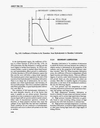AMCP 706-123
2
mi—i
ui—i
o
u
2
ot—I
U
r—BOUNDARY LUBRICATION
I—MIXED-FILM LUBRICATION
FULL FILM
HYDRODYNAMIC
LUBRICATION
ZN/p
Fig. 3-53. Coefficient of Friction in the Transition from Hydrodynamic to Boundary Lubrication
3-3.4 BOUNDARY LUBRICATION
In the hydrodynamic region, the coefficient of fric-
tion is a linear function of ZN/p (see Fig. 3-53). As
ZN/p decreases, the film thickness is reduced and the
curve begins to deviate from linearity. As ZN/p is de-
creased further, a point is reached where both bound-
ary and hydrodynamic effects prevail in combination.
A further decrease in ZN/p will ultimately rupture the
film and the curve will show a sharp break upwards.
The minimum point is then regarded as the start of the
transition from hydrodynamic to boundary lubrication.
There is no sharp line of demarcation, but an inter-
mediate zone where hydrodynamic and boundary ef-
fects are both present. This zone is sometimes called the
semi-fluid, mixed-film, or quasi-hydrodynamic lubrica-
tion zone (Ref. 3).
The condition of full hydrodynamic lubrication is
the most desirable; however, all of the factors that
make it possible are not always present. Sometimes
speeds are so slow or pressures so great that even a very
viscous liquid will not prevent metal-to-metal contact.
Other cases of stop-and-start operation, reversals of
direction, or sharp pressure increases may cause the
collapse of any liquid film that had been established.
These conditions are not conducive to hydrodynamic
lubrication and occur in almost all systems at one time
or another.
Boundary lubrication is "A condition of lubrication
in which the friction and wear between two surfaces in
relative motion is determined by the properties of the
surfaces, and by the properties of the lubricant other
than viscosity" (Ref. 92). When boundary lubrication
exists, the coefficient of friction is independent of both
liquid viscosity and sliding velocity. There are different
degrees of severity under which boundary lubrication
will prevail. Some are only moderate and others are
extreme. Blök (Ref. 3) classifies degrees of boundary
lubrication on the basis of the mechanical conditions.
He lists the following degrees:
(1) Low pressure and low temperature, or mild
boundary lubrication as found in low speed sleeve bear-
ings, leaf springs, and hinge joints.
(2) High temperature boundary lubrication as
found in cylinders of some steam and internal combus-
tion engines, and in certain high speed sleeve bearings.
(3) High pressure boundary lubrication as gener-
ally found in cases involving rolling contact at high
pressures but with little frictional or external heat.
(4) High pressure and high temperature, or extreme
boundary lubrication, as found in highly loaded hypoid
or other gears having high loads and a high degree of
sliding friction.
3-58
 