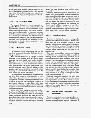 AMCP 706-123
a film of low shear strength is said to have good lu-
bricity. Lubricity is a complex function which depends
upon liquid oiliness, the extreme pressure and antiwear
properties of the liquid, and the properties of the rub-
bing surfaces.
3-3.7 PREVENTION OF WEAR
The complete elimination of wear is practically im-
possible. Minimum wear occurs under conditions of
hydrodynamic lubrication and maximum wear occurs
under conditions of boundary lubrication. However,
there are several approaches by which the wear rate
under boundary lubrication conditions can be reduced
to a satisfactory or controllable level. The main factors
which determine the rate of wear can be classified into
two basic types-mechanical and lubrication. Proper
consideration of these two factors can produce a wear
rate which is acceptable.
3-3.7.1 Mechanical Factors
The mechanical factors that affect the wear rate are
the choice of materials, the surface finish, and the ope-
rating conditions.
Wear can often be reduced by a proper choice of
materials for the moving parts. In general, softer
materials wear more rapidly than harder materials.
There is, however, no direct relationship between hard-
ness and resistance to wear. Materials also differ in
their ability to resist the various types of wear. For
example, materials selected for their ability to resist
abrasion might be more sensitive to corrosion. It is thus
necessary to select materials which would resist the
most serious type of wear anticipated.
The combination ofmetals used can greatly influence
the wear. Some metals are very susceptible to wear
when rubbed against themselves, while others are very
susceptible to wear when rubbed against different types
of metals. In practice, the composition chosen for a
given part is influenced by many factors other than
wear. Structural strength, weight, cost, and availability
may force a compromise between minimum wear and
optimum performance.
Surface finish of the mating parts becomes particu-
larly important during break-in or initial wear periods.
If one of the two mating surfaces has an initial rough
finish, considerable wear may take place. While it is
generally desirable to have as smooth a surface as possi-
ble, there are instances where surfaces of controlled
roughness are desired so that a "wearing-in" or mating
of parts may occur during the initial run-in or break-
in period.
Operating conditions of pressure, temperature, and
rubbing speed also affect wear. Increased pressure gen-
erally reduces film thickness and increases the extent of
metal-to-metal contact and wear. High temperature
may cause wear due to a decrease in viscosity. Exces-
sive high speeds may result in overheating at local
points. Moderate temperatures and pressures are,
therefore, preferred from a standpoint of wear. How-
ever, optimum conditions for wear may not be the
optimum conditions to achieve high efficiency or max-
imum power from a hydraulic system component.
3-3.7.2 Lubrication Factors
Decreases in viscosity of a system operating under
hydrodynamic lubrication will decrease the thickness
of the liquid film. If the decrease is sufficient to allow
boundary conditions to be reached, metal-to-metal con-
tact occurs and wear increases. Viscosity, therefore,
would be expected to have an inverse effect on rate of
wear-the greater the viscosity the less would be the
expected wear.
Since wear is essentially a phenomenon resulting
from friction, it is expected that additives capable of
reducing friction under boundary conditions would
simultaneously reduce wear. However, there can be
instances where there is little or no correlation between
friction and wear under boundary lubrication condi-
tions (Ref. 3). Some additives effective in reducing fric-
tion have little effect upon wear, while others reduce
wear and have little effect upon friction. Lack of corre-
lation is probably due to the fact that wear takes place
momentarily in isolated spots whereas friction is nor-
mally measured as an average for a larger area and a
longer time interval (Ref. 3).
Hydraulic components made from iron alloys other
than stainless steel are subject to corrosion unless
proper precautions are taken. Most mineral-oil liquids
do not have good antirust properties. Although they do
offer protection, they must be fortified with appropriate
additives if any marked degree of rust prevention has
to be achieved (Ref. 3).
3-3.8 TEST METHODS FOR LUBRICATING
PROPERTIES
Numerous test methods have been proposed and sev-
eral have been adopted for evaluating the lubricating
and wear reducing properties of fluids. The majority of
3-60
 