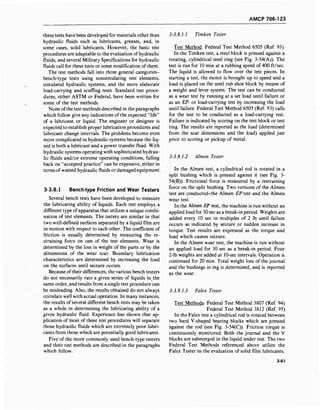 AMCP 706-123
these tests have been developed for materials other than
hydraulic fluids such as lubricants, greases, and, in
some cases, solid lubricants. However, the basic test
procedures are adaptable to the evaluation of hydraulic
fluids, and several Military Specifications for hydraulic
fluids call for these tests or some modification of them.
The test methods fall into three general categories-
bench-type tests using nonsimulating test elements,
simulated hydraulic systems, and the more elaborate
load-carrying and scuffing tests. Standard test proce-
dures, either ASTM or Federal, have been written for
some of the test methods.
None ofthe test methods described in the paragraphs
which follow give any indications of the expected "life"
of a lubricant or liquid. The engineer or designer is
expected to establish proper lubrication procedures and
lubricant change intervals. The problems become even
more complicated in hydraulic systems because the liq-
uid is both a lubricant and a power transfer fluid. With
hydraulic systems operating with sophisticated hydrau-
lic fluids and/or extreme operating conditions, falling
back on "accepted practice" can be expensive, either in
terms of wasted hydraulic fluids or damaged equipment.
3-3.8.1 Bench-type Friction and Wear Testers
Several bench tests have been developed to measure
the lubricating ability of liquids. Each test employs a
different type ofapparatus that utilizes a unique combi-
nation of test elements. The testers are similar in that
two well-defined surfaces separated by a liquid film are
in motion with respect to each other. The coefficient of
friction is usually determined by measuring the re-
straining force on one of the test elements. Wear is
determined by the loss in weight of the parts or by the
dimensions of the wear scar. Boundary lubrication
characteristics are determined by increasing the load
on the surfaces until seizure occurs.
Because oftheir differences, the various bench testers
do not necessarily rate a given series of liquids in the
same order, and results from a single test procedure can
be misleading. Also, the results obtained do not always
correlate well with actual operation. In many instances,
the results of several different bench tests may be taken
as a whole in determining the lubricating ability of a
given hydraulic fluid. Experience has shown that ap-
plication of most of these test procedures will separate
those hydraulic fluids which are extremely poor lubri-
cants from those which are potentially good lubricants.
Five of the more commonly used bench-type testers
and their test methods are described in the paragraphs
which follow.
3-3.8.1.1 Timken Tester
Test Method: Federal Test Method 6505 (Ref. 93)
In the Timken test, a steel block is pressed against a
rotating, cylindrical steel ring (see Fig. 3-54(A)). The
test is run for 10 min at a rubbing speed of 400 ft/sec.
The liquid is allowed to flow over the test pieces. In
starting a test, the motor is brought up to speed and a
load is placed on the steel rub shoe block by means of
a weight and lever system. The test can be conducted
as a wear test by running at a set load until failure or
as an EP- or load-carrying test by increasing the load
until failure. Federal Test Method 6505 (Ref. 93) calls
for the test to be conducted as a load-carrying test.
Failure is indicated by scoring on the test block or test
ring. The results are reported as the load (determined
from the scar dimensions and. the load) applied just
prior to scoring or pickup of metal.
3-3.8.1.2 Almen Tester
In the Almen test, a cylindrical rod is rotated in a
split bushing which is pressed against it (see Fig. 3-
54(B)). Frictional force is measured by a restraining
force on the split bushing. Two versions of the Almen
test are conducted-the Almen EP test and the Almen
wear test.
In the Almen EP test, the machine is run without an
applied load for 30 sec as a break-in period. Weights are
added every 10 sec in multiples of 2 lb until failure
occurs as indicated by seizure or sudden increase in
torque. Test results are expressed as the torque and
load which causes seizure.
In the Almen wear test, the machine is run without
an applied load for 30 sec as a break-in period. Four
2-lb weights are added at 10-sec intervals. Operation is
continued for 20 min. Total weight loss of the journal
and the bushings in mg is determined, and is reported
as the wear.
3-3.8.1.3 Falex Tester
Test Methods: Federal Test Method 3807 (Ref. 94)
Federal Test Method 3812 (Ref. 95)
In the Falex test a cylindrical rod is rotated between
two hard V-shaped bearing blocks which are pressed
against the rod (see Fig. 3-54(C)). Friction torque is
continuously monitored. Both the journal and the V
blocks are submerged in the liquid under test. The two
Federal Test Methods referenced above utilize the
Falex Tester in the evaluation of solid film lubricants.
3-61
 