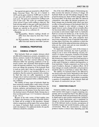 AMCP 706-123
Two special test gears are mounted in a Ryder Gear-
Erdco Universal Tester. The test oil is heated to
165T and the gears rotated at 10,000 rpm in cycles of
10 min each with uniform increases in gear load for
each cycle. The gears are examined for scuffing at the
end of each cycle. The cycles are continued until a
preset percent of gear tooth scuffing is observed. The
load-carrying ability is that gear tooth load which pro-
duces an average gear tooth scuffing of 22.5 percent.
Results are reported as the percent of load-carrying
ability of the test oil to a reference oil.
Precision:
(a) Repeatability. Relative readings should not
differ from their mean by more than 10 per-
cent.
(b) Reproducibility. Relative readings should not
differ from their mean by more than 5 percent.
3-4 CHEMICAL PROPERTIES
3-4.1 CHEMICAL STABILITY
Most hydraulic fluids are complex mixtures which
are affected by temperature, pressure, atmospheric con-
ditions, moisture, metals in the hydraulic system, me-
chanical shear, and other external influences. These
influences define the operating conditions of the hy-
draulic system, and a hydraulic fluid should be stable
under the imposed conditions. Any or all of these influ-
ences can change the properties of the hydraulic fluid
to such an extent that it may be unsuitable for use in
the system for which it was intended. However, it is
mandatory that the system be operated with a hydrau-
lic fluid that does not suffer degradation or that
changes only to such an extent that its operating ability
is not significantly impaired within a defined range of
use conditions.
The stability of many types of hydraulic fluids has
been extensively studied under a wide variety of condi-
tions in the laboratory. Oxidation, thermal stress, hy-
drolysis, radiation, and mechanical stress due to shear
and cavitation are the primary forces that tend to alter
the chemical nature of hydraulic fluids. Stresses due to
shear are discussed in par. 3-2.5. Cavitation is discussed
in par. 3-6.1.2.
Because of the wide variety of fluid stability data
available in the literature, examples of specific hydrau-
lic fluids will be avoided in this discussion. Instead,
relative comparisons will be made of the various chemi-
cal classes of hydraulic fluids currently available or
under development. For additional details, the specific
references should be consulted.
One of the most difficult aspects of determining sta-
bility involves the selection of criteria of change. All
hydraulic fluids can and will undergo changes in their
properties during use. Some of these changes affect the
functional ability of the fluid; some affect the chemical
composition; some affect the thermal properties; etc.
Some changes may be harmful while others may have
no effect on the performance of the hydraulic fluid. For
example, changes in color indicate a change in the
liquid; however, such a change will not normally affect
the functional ability of the liquid. On the other hand,
an increase in acid content might result in a hydraulic
fluid too corrosive for further use, or the viscosity may
change so that the hydraulic fluid no longer performs
its function. Obviously then, some properties have
much more meaning in terms of hydraulic fluid stabil-
ity than others. Even then, the conditions to which the
hydraulic fluid will be subjected determine which prop-
erties are the critical ones and are most desirable to
maintain as stable as possible.
If a liquid encounters one or more of the stresses or
forces previously mentioned, the result is generally a
change in one or more of the following: viscosity, for-
mation of volatile components, formation of insoluble
materials, or formation of corrosive products. Insolu-
bles formed may range in nature from hard particles to
sludges and gums. Corrosion products generally form
as the result of thermal or oxidative decomposition, or
from hydrolysis. Volatile components can form as the
result of oxidative, thermal, or radiation effects. All of
these changes are usually undesirable, and precautions
should be taken to avoid them or reduce their effects.
The stability of a hydraulic fluid is also affected by
the metals used in the system. Depending on the chemi-
cal type of the liquid, certain metals can act as catalysts
in the deterioration process. The problem is essentially
a question of compatibility of the hydraulic fluid and
the metals of construction (see par. 3-6.1).
3-4.2 OXIDATION STABILITY
Oxidation stability refers to the ability of a liquid to
resist reaction with oxygen or oxygen-containing com-
pounds, and is an important factor that affects storage
life of hydraulic fluids and performance life of hydrau-
lic fluids used in open systems (noninerted). Oxidation
results in liquid deterioration and is manifested by
changes in certain physical and chemical characteris-
tics of the lubricant-such as viscosity, precipitation of
insolubles, lacquer and varnish formation, acidity, and
corrosiveness. When the concentration of oxidation
products reaches a critical value, depending upon the
3-65
 