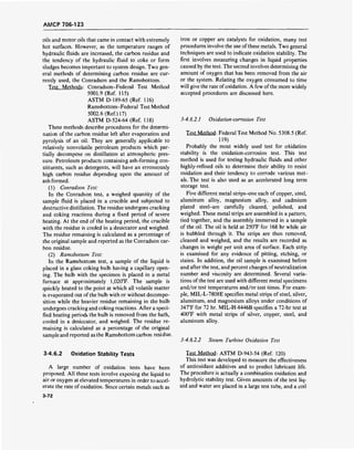 AMCP 706-123
oils and motor oils that came in contact with extremely
hot surfaces. However, as the temperature ranges of
hydraulic fluids are increased, the carbon residue and
the tendency of the hydraulic fluid to coke or form
sludges becomes important to system design. Two gen-
eral methods of determining carbon residue are cur-
rently used, the Conradson and the Ramsbottom.
Test Methods: Conradson-Federal Test Method
5001.9 (Ref. 115)
ASTMD-189-65 (Ref. 116)
Ramsbottom-Federal Test Method
5002.6 (Ref.117)
ASTM D-524-64 (Ref. 118)
These methods describe procedures for the determi-
nation of the carbon residue left after evaporation and
pyrolysis of an oil. They are generally applicable to
relatively nonvolatile petroleum products which par-
tially decompose on distillation at atmospheric pres-
sure. Petroleum products containing ash-forming con-
stituents, such as detergents, will have an erroneously
high carbon residue depending upon the amount of
ash formed.
(1) Conradson Test:
In the Conradson test, a weighed quantity of the
sample fluid is placed in a crucible and subjected to
destructive distillation. The residue undergoes cracking
and coking reactions during a fixed period of severe
heating. At the end of the heating period, the crucible
with the residue is cooled in a desiccator and weighed.
The residue remaining is calculated as a percentage of
the original sample and reported as the Conradson car-
bon residue.
(2) Ramsbottom Test:
In the Ramsbottom test, a sample of the liquid is
placed in a glass coking bulb having a capillary open-
ing. The bulb with the specimen is placed in a metal
furnace at approximately 1,020°F. The sample is
quickly heated to the point at which all volatile matter
is evaporated out of the bulb with or without decompo-
sition while the heavier residue remaining in the bulb
undergoes cracking and coking reactions. After a speci-
fied heating period? the bulb is removed from the bath,
cooled in a desiccator, and weighed. The residue re-
maining is calculated as a percentage of the original
sample and reported as the Ramsbottom carbon residue.
iron or copper are catalysts for oxidation, many test
procedures involve the use of these metals. Two general
techniques are used to indicate oxidation stability. The
first involves measuring changes in liquid properties
caused by the test. The second involves determining the
amount of oxygen that has been removed from the air
or the system. Relating the oxygen consumed to time
will give the rate ofoxidation. A few of the more widely
accepted procedures are discussed here.
3-4.6.2.1 Oxidation-corrosion Test
Test Method: Federal Test Method No. 5308.5 (Ref.
119)
Probably the most widely used test for oxidation
stability is the oxidation-corrosion test. This test
method is used for testing hydraulic fluids and other
highly-refined oils to determine their ability to resist
oxidation and their tendency to corrode various met-
als. The test is also used as an accelerated long term
storage test.
Five different metal strips-one each of copper, steel,
aluminum alloy, magnesium alloy, and cadmium
plated steel-are carefully cleaned, polished, and
weighed. These metal strips are assembled in a pattern,
tied together, and the assembly immersed in a sample
of the oil. The oil is held at 250T for 168 hr while air
is bubbled through it. The strips are then removed,
cleaned and weighed, and the results are recorded as
changes in weight per unit area of surface. Each strip
is examined for any evidence of pitting, etching, or
stains. In addition, the oil sample is examined before
and after the test, and percent changes ofneutralization
number and viscosity are determined. Several varia-
tions of the test are used with different metal specimens
and/or test temperatures and/or test times. For exam-
ple, MIL-L-7808E specifies metal strips of steel, silver,
aluminum, and magnesium alloys under conditions of
347°F for 72 hr. MIL-H-8446B specifies a 72-hr test at
400°F with metal strips of silver, copper, steel, and
aluminum alloy.
3-4.6.2.2 Steam Turbine Oxidation Test
3-4.6.2 Oxidation Stability Tests
A large number of oxidation tests have been
proposed. All these tests involve exposing the liquid to
air or oxygen at elevated temperatures in order to accel-
erate the rate ofoxidation. Since certain metals such as
3-72
Test Method: ASTM D-943-54 (Ref. 120)
This test was developed to measure the effectiveness
of antioxidant additives and to predict lubricant life.
The procedure is actually a combination oxidation and
hydrolytic stability test. Given amounts of the test liq-
uid and water are placed in a large test tube, and a coil
 