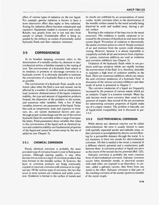 AMCP 706-1 23
effect of various types of radiation on the test liquid.
For example, gamma radiation is known to have a
more destructive effect than alpha or beta radiation.
Testing for radiation effects becomes complicated and
expensive. Equipment needed is extensive and costly.
Results vary greatly from test to test and also from
sample to sample. Considerable effort is being ex-
pended by the military on studies of potentially useful
hydraulic fluids and their radiation resistance.
3-5 CORROSIVENESS
In its broadest meaning, corrosion refers to the
deterioration of a metallic surface by chemical or elec-
trochemical action; a familiar example is the rusting of
iron. The corrosiveness of a hydraulic fluid relates to
its tendency to promote or encourage corrosion in a
hydraulic system. It is obviously desirable to maintain
the corrosiveness of a hydraulic fluid at as low a level
as possible.
The corrosiveness of a hydraulic fluid, usually at its
lowest value when the fluid is new and unused, can be
affected by a number of variables such as temperature,
load, moisture, chemical nature of the liquid, oxidation
stability, the type and amount of degradation products
formed, the dispersion of the products in the system,
and numerous other variables. Only a few of these
variables, however, are parameters of the liquid. Varia-
bles such as temperature, load, and exposure to mois-
ture, etc., are system mechanical factors and can-
through proper system design and the use of the correct
hydraulic fluid-be controlled within a range ofaccepta-
ble limits. Fluid parameters-those variables that relate
to the corrosiveness of the liquid such as chemical na-
ture and oxidation stability-are fundamental properties
of the liquid and cannot be varied except by the use of
additives (see Chapter 5).
3-5.1 CHEMICAL CORROSION
Purely chemical corrosion is probably the most
prevalent type ofcorrosion found to exist in fluid power
systems. Although starting rapidly, it may often
become low as soon as a layer of corrosion products has
been formed on the metallic surface. If, however, the
layer or corrosion products are being continually
cracked or removed, corrosion will continue at its origi-
nal rate. Of the various types of corrosion, the two that
occur in most systems are oxidation and acidic corro-
sion. Oxidation is limited to the surface of metals and
its results are exhibited by an accumulation of metal
oxides. Acidic corrosion refers to the deterioration of
the metallic surface caused by the metal actually being
dissolved by acids and washed away, leaving a pit-
ted surface.
Rusting is the oxidation of the base iron in the metal
structures. The oxidation is usually catalyzed or in-
creased by the presence ofdissolved air and water in the
system liquid. Prevention of oxidation is theoretically
the easiest corrosion action to control. Simple exclusion
of air and moisture from the system could eliminate
rusting. However, because it is almost impossible to
completely exclude all air and moisture from a hydrau-
lic system, numerous additives are used as oxidation
and corrosion inhibitors (see Chapter 5).
Oxidation of the hydraulic fluids while in use pro-
duces acid-type products which can rapidly increase
the corrosiveness of the fluid. It is, therefore, desirable
to maintain a high level of oxidation stability in the
fluid. There are numerous inhibitors which can reduce
the acid corrosion tendencies of a hydraulic fluid. A
discussion of the various corrosion inhibitors and their
mode of action is presented in Chapter 5.
The corrosive tendencies of a liquid are frequently
increased by the presence of various metals which act
as catalysts. Copper is a common example. Many liq-
uids become much more corrosive than usual in the
presence of copper; thus several of the test procedures
for determining corrosion properties of liquids make
use of a copper catalyst. The problem is basically one
of liquid-metal compatibility and is discussed in par.
3-6.1.
3-5.2 ELECTROCHEMICAL CORROSION
While almost any chemical reaction can be called
electrochemical, the term is usually limited to cases
with spatially separated anodic and cathodic areas, so
that corrosion is accomplished by electric current flow-
ing for a perceptible distance through the metal. It is
not necessary to have two metals for electrochemical
corrosion. All that is needed is the metal, a material of
a different electric potential and a conductance path
between them. A corrosion product or liquid can serve
as the source of the second electric potential (Ref. 125).
Galvanic corrosion is probably the most common
form of electrochemical corrosion. Galvanic corrosion
occurs when dissimilar metals, in electrical contact
with each other, are exposed to an electrolyte. A cur-
rent, called a galvanic current, then flows from one
metal to the other. Galvanic corrosion is that part of
the resulting corrosion of the anodic (positive) member
of the metal couple.
3-75
 
