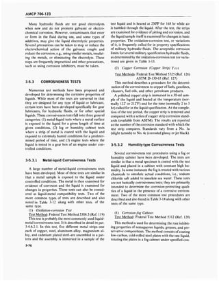 AMCP 706-123
Many hydraulic fluids are not good electrolytes
when new and do not promote galvanic or electro-
chemical corrosion. However, contaminants that enter
or form in the fluid during use, and some types of
additives, may give the liquid electrolytic properties.
Several precautions can be taken to stop or reduce the
electrochemical action of the galvanic couple and
reduce the corrosion; e.g., using similar metals, insulat-
ing the metals, or eliminating the electrolyte. These
steps are frequently impractical and other precautions,
such as using corrosion inhibitors, must be taken.
3-5.3 CORROSIVENESS TESTS
Numerous test methods have been proposed and
developed for determining the corrosive properties of
liquids. While most of the tests are universal in that
they are designed for any type of liquid or lubricant,
certain tests have been developed specifically for gear
lubricants, for hydraulic fluids, or for other special
liquids. These corrosiveness tests fall into three general
categories: (1) metal-liquid tests where a metal surface
is exposed to the liquid for a given length of time at
given conditions, (2) fog or humidity cabinet tests
where a strip of metal is coated with the liquid and
exposed to extremely humid conditions for a predeter-
mined period of time, and (3) engine tests where the
liquid is tested in a gear box of an engine under con-
trolled conditions.
3-5.3.1 Metal-liquid Corrosiveness Tests
A large number of metal-liquid corrosiveness tests
have been developed. Most of these tests are similar in
that a metal sample is exposed to the liquid under
controlled conditions. The metal is then examined for
evidence of corrosion and the liquid is examined for
changes in properties. These tests can also be consid-
ered as liquid-metal compatibility tests. Two of the
more common types of tests are described and also
noted in Table 3-12 along with other tests of the
same type.
(1) Oxidation-corrosion Test
Test Method: Federal Test Method 5308.5 (Ref. 119)
This test is probably the most commonly used liquid-
metal corrosiveness test. It is described in detail in par.
3-4.6.2.1. In this test, five different metal strips-one
each of copper, steel, aluminum alloy, magnesium al-
loy, and cadmium plated steel-are assembled in a pat-
tern and the assembly is immersed in a sample of the
3-76
test liquid and is heated at 250°F for 168 hr while air
is bubbled through the liquid. After the test, the strips
are examined for evidence of pitting and corrosion, and
the liquid sample itself is examined for changes in basic
properties. The oxidation-corrosion test, or variations
of it, is frequently called for in property specifications
of military hydraulic fluids. The acceptable corrosion
limits for several military specification hydraulic fluids,
as determined by the oxidation-corrosion test (or varia-
tions) are given in Table 3-13.
(2) Copper Corrosion (Copper Strip) Test
Test Methods: Federal Test Method 5325 (Ref. 126)
ASTM D-130-65 (Ref. 127)
This method describes a procedure for the determi-
nation of the corrosiveness to copper of fuels, gasolines,
cleaners, fuel oils, and other petroleum products.
A polished copper strip is immersed in a 30-ml sam-
ple of the liquid and heated at the temperature (nor-
mally 122° or 212°F) and for the time (normally 2 to 3
hr) called for in the liquid specification. At the comple-
tion of the test period, the copper strip is removed and
compared with a series of copper strip corrosion stand-
ards (available from ASTM). The results are reported
as the number ofthe corrosion standard with which the
test strip compares. Standards vary from a No. la
(slight tarnish) to No. 4c (corroded glassy or jet black).
3-5.3.2 Humidity-type Corrosiveness Tests
Several corrosiveness test procedures using a fog or
humidity cabinet have been developed. The tests are
similar in that a metal specimen is coated with the test
liquid and placed in a cabinet with constant high hu-
midity. In some instances the fog is treated with various
chemicals to simulate actual conditions, i.e., sodium
chloride salt added to simulate sea water. These tests
are not basically corrosiveness tests; they are primarily
intended to determine the corrosion-protecting quali-
ties of a liquid in the presence of a corrosive environ-
ment. Two of the more common test procedures are
described and also listed in Table 3-14 along with other
tests of the same type.
(1) Corrosion-fog Cabinet
Test Method: Federal Test Method 5312 (Ref. 128)
This method is used for determining the rust inhibit-
ing properties of nonaqueous liquids, greases, and pre-
servative compositions. The method consists of coating
low-carbon, cold-rolled steel plates with the test liquid,
rotating the plates in a fog cabinet under specified con-
 