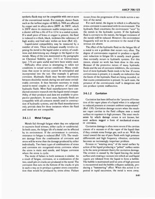 AMCP 706-123
synthetic fluids may not be compatible with one or more
of the conventional metals. For example, diester fluids
such as the turbine engine oil MIL-L-7808 are affected
by copper and its alloys above 200°F. At 500T, which
is 200°F above its maximum usable temperature, such
a diester still has a life of 8 to 12 hr in a sealed system.
If a small piece of brass or copper is present, the fluid
is reduced to a thick, black, molasses-like substance of
high acidity and foul odor within an hour (Ref. 62).
Liquid-metal compatibility may be measured by a
number of tests. These techniques usually involve ex-
posing the metal to the liquid under a variety of condi-
tions and determining any changes in the liquid or the
metals. Many of the tests mentioned in the paragraphs
on Chemical Stability (par. 3-4.1) or Corrosiveness
(par. 3-5) are quite useful and have been widely used.
Difficulty often arises in attempting to relate test
conditions to actual service conditions. Many condi-
tions that occur in service cannot be anticipated and
incorporated into the test. One example is galvanic
corrosion. Hydraulic fluids may become electrolytes
between dissimilar metals during use and cause consid-
erable corrosion. It then becomes necessary to study
metal-to-metal couples in the presence of candidate
hydraulic fluids. Most fluid manufacturers have con-
ducted extensive research into the liquid-metal compat-
ibility of their products and data are available to pros-
pective purchasers. In most cases, hydraulic fluids are
compatible with all common metals used in construc-
tion of hydraulic systems, and the fluid manufacturers
only provide data for those instances where the fluid
and metal are not compatible.
3-6.1.1 Metal Fatigue
Metals fail through fatigue when they are subjected
to excessive local stresses, either cyclic or unidirectial.
In both cases, the fatigue life of a metal can be affected
by its environment. If the environment is corrosive,
resistance to fatigue is reduced (Ref. 125). The result-
ant damage from the combination of corrosion and
stress will be worse than the damage produced by either
individually. Two basic types of combinations of stress
and corrosion are recognized-stress corrosion where
the stress is static and tensile, and fatigue corrosion
where the stress is cyclic.
The mode of failure in both instances is similar. As
a result of fatigue, corrosion, or a combination of the
two, small pits or cracks are produced in the metal. The
corrosion then acts on the bottom of the cracks or pits
in such a way as to produce a greater stress concentra-
tion than would be produced by stress alone. Failure
occurs from the progression of the cracks across a sec-
tion of the metal.
For each metal, the degree to which it is affected by
stress corrosion is associated with its environment. The
hydraulic fluid constitutes the environment "seen" by
the metals in the hydraulic system. If the hydraulic
fluid is corrosive to the metals, the fatigue resistance of
the metals will be reduced. However, the environment
frequently will not be as corrosive to the metal if the
stresses are absent.
The effect of the hydraulic fluid on the fatigue life of
a metal is not a problem that occurs very often. The
degree of corrosiveness required to produce a signifi-
cant reduction in fatigue life is usually much greater
than normally occurs in hydraulic systems. For this
reason, almost no work has been done in this area.
Because of the protective nature of many hydraulic
fluids and the use of corrosion inhibitors, the corrosion
level of most hydraulic fluids tends to be low. If excess
corrosiveness is present, it is usually an indication that
the limits of the hydraulic fluid are being exceeded, or
that excess contamination is present. In such cases, the
presence of the corrosiveness itself is dangerous and
can produce system malfunction.
3-6.1.2 Cavitation
Cavitation has been defined as the "process offorma-
tion of the vapor phase of a liquid when it is subjected
to reduced pressure at constant ambient temperatures"
(Ref. 130). Cavitation damage occurs when the result-
ant vapor cavities in the fluid collapse near a metal
surface on exposure to high pressure. The exact mech-
anism by which damage occurs is not known, but
most authors suggest a form of mechanical erosion
or corrosion.
Cavitation damage is often more severe ifthe cavities
consist of a vacuum or of the vapor of the liquid than
if they contain some foreign gas, such as air. With the
trend toward the use of pure fluids with high pressure
differentials and high frequency vibration, cavitation
becomes an increasingly important problem.
Erosion or "wearing away" of the metal surface by
action of the liquid producing a "pelted" surface seems
to be the most prominent theory for cavitation damage.
The erosion is caused by the liquid leaving the metal
surface and creating a vacuum into which air and liquid
vapors are released from the liquid to form a bubble.
The bubble is maintained until an area of high pressure
is encountered and the bubble collapses suddenly, pro-
ducing a "hammering" effect. When this action is re-
peated in rapid succession, the metal is worn away.
3-81
 