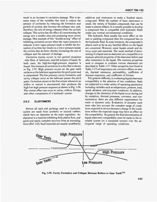 AMCP 706-123
result in an increase in cavitation damage. This is be-
cause many of the variables that tend to reduce the
amount of cavitation by reducing the formation and
growth of cavities, also increase the collapse rate, and,
therefore, the rate of energy released when the cavities
collapse. This action has the effect of concentrating the
energy into a smaller area and producing more severe
damage. One example of this "double-acting" effect of
inhibiting cavitation occurs when the vapor pressure is
reduced. Lower vapor pressure tends to inhibit the for-
mation of cavities but results in a lower pressure inside
the cavities that do form, thereby increasing the rate of
collapse and the amount of damage.
Cavitation mainly occurs in two general situations
-thin films of lubricants, and full streams of liquid. In
both cases, the high-low-high-pressure sequence is
found. One instance ofcavitation in a thin film is shown
in Fig. 3-55. High pressure occurs on the gear teeth
surfaces as the lubricant approaches the pitch point and
is compressed. The low pressure, cavity formation, and
cavity collapse occur as the lubricant passes the pitch
point. Cavitation occurs in the free stream whenever an
orifice or venturi is encountered that produces the
high-low-high pressure sequence as shown in Fig. 3-56.
The venturi effect can occur in valves, orifices, fittings,
and other.components of a hydraulic system.
3-6.2 ELASTOMERS
Almost all seals and packings used in a hydraulic
system are made from synthetic or natural rubbers
which have an elastomer as the main ingredient. An
elastomer is a material exhibiting little plastic flow, and
quick and nearly complete recovery from an extending
force (Ref. 132). Such materials are usually modified by
additives and treatments to make a finished elastic
compound. While the number of basic elastomers is
small, the variety of finished compounds that can be
made is almost infinite. It is usually possible to develop
a compound that is compatible with hydraulic fluids
under any normal environmental conditions.
The hydraulic fluid usually has more effect on the
seal or packing compound than the compound has on
the hydraulic fluid. In most instances, the compound is
almost inert as far as any harmful effects on the liquid
are concerned. However, some liquids attack and de-
stroy some seal materials. The usual method of deter-
mining if a liquid and an elastomer are compatible is to
measure selected properties of the elastomer before and
after immersion in the liquid. The common properties
used to compare or evaluate various elastomers are
described in Table 3-17. Other properties (not listed in
Table 3-17) of importance are corrosive effects on met-
als, thermal resistance, permeability, coefficient of
thermal expansion, and coefficient of friction.
The greatest difficulty in evaluating liquid-elastomer
compatibility is the selection of test conditions. Seals
are subjected to a wide variety of operating parameters
including variables such as temperature, pressure, load,
speed, abrasion, and stop-start conditions. In addition,
changes in the chemistry of the liquid occur during use
by oxidation, thermal processes, corrosion, and con-
tamination; there are also different requirements for
static or dynamic seals. Evaluation of dynamic seals
must take into account the complete range of condi-
tions expected in service because a change in the condi-
tions within the expected range may have an effect on
the compatibility. In general, the final determination of
liquid-elastomer compatibility must be made in the in-
tended system (or a simulated system) over the an-
ticipated range of operating conditions.
High Pressure
Fig. 3-55. Cavity Formation and Collapse Between Rollers or Gear Teeth130
3-83
 