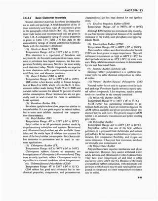 AMCP 706-123
3-6.2.1 Basic Elastomer Materials
Several elastomer materials have been developed for
use as seals and packings. A brief description of the 15
most commonly used basic types of elastomers is given
in the paragraphs which follow (Ref. 132). Some com-
mon trade names and recommended uses are given in
Table 3-18. A comparative rating of various properties
is given in Table 3-19. Table 3-20 lists data on the
compatibility ratings of several commercial hydraulic
fluids with the elastomers described.
(1) Nitrile or Buna N (NBR)
Temperature Range:-65° to 250T (-54° to 121°C)
This elastomer is a copolymer of butadiene and
acrylonitrile. As the nitrile component increases, resist-
ance to petroleum base liquids increases, but low tem-
perature flexibility decreases. Nitrile is the most widely
used elastomer today. Nitrile compounds are superior
to most elastomers with regard to compression set or
cold flow, tear, and abrasion resistance.
(2) Buna S Rubber (SBR or GRS)
Temperature Range:-65° to 225°F (-54° to 107°C)
SBR rubber is best known under its former designa-
tion of Buna S or GRS, which refers to the U. S. Gov-
ernment rubber made during World War II. SBR and
natural rubber account for almost 90 percent of world
rubber consumption. These two materials are not gen-
erally used in seals (except for those in automotive
brake systems).
(3) Butadiene Rubber (BR)
Butadiene (polybutadiene) has properties similar to
natural rubber. It is not quite as good as natural rubber,
but in some cases exhibits improved low tempera-
ture characteristics.
(4) Butyl Rubber (IIR)
Temperature Range:-65° to 225°F (-54° tc 107°C)
Butyl rubber is an all petroleum product made by
co-polymerizing isobutylene and isoprene. Brominated
and chlorinated butyl rubbers are also available. Inner
tubes and the inside layer of tubeless tires account for
most of the butyl rubber consumption. Butyl has excel-
lent resistance to permeation and is used in vac-
uum applications.
(5) Chloroprene Rubber (CR)
Temperature Range: -65° to 300°F (-54° to 149°C)
Chloroprene rubbers (known as neoprene) are
homopolymers of chloroprene (chlorobutadiene). They
were an early synthetic rubber. Chloroprene tends to
crystallize in a stressed condition at low temperatures.
(6) Chlorosulfonated Polyethylene (CSM)
Temperature Range:-65° to 250T (-54° to 121°C)
CSM rubber has good acid resistance but its me-
chanical properties, compression, and permanent-set
characteristics are less than desired for seal applica-
tions.
(7) Ethylene Propylene Rubber (EPM)
Temperature Range: -65° to 300°F(-54° to 149°C)
Although EPM rubber was introduced only rece ntly,
its use has become widespread because of its excellent
resistance to the widely used phosphate ester-type hy-
draulic fluids.
(8) Fluorocarbon Rubber (FPM)
Temperature Range:-20° to 400°F (-29° to 204°C)
Fluorocarbon rubbers were first introduced in themid-
1950's and have grown to major importance. They will
withstand temperatures as high as 600°F (316°C) for
short periods and as low as-65°F (-54°C) in some static
uses. They exhibit maximum resistance to deterioration
by test and functional fluids.
(9) Isoprene Rubber-Synthetic (IR)
Isoprene rubber (polyisoprene) is a synthetic elas-
tomer with the same chemical composition as natur-
al rubber.
(10) Natural Rubber-Natural Polyisoprene (NR)
Natural rubber is not used to a great extent for seals
and packings. Petroleum liquids seriously attack natu-
ral rubber compounds. Like neoprene, natural rubber
tends to crystallize in the stressed condition.
(11) Polyacrylic Rubber (ACM)
Temperature Range: 0° to 350T (-18° to 177°C)
ACM rubber has outstanding resistance to pe-
troleum fuels and oils. There are numerous types of the
ACM rubber available and all are polymerization pro-
ducts of acrylic acid esters. The greatest usage of ACM
rubber is in automatic transmission and power steering
gear seals.
(12) Polysulfide Rubber
Temperature Range:-65° to 225°F (-54° to 107°C)
Polysulfide rubber was one of the first synthetic
polymers; it is prepared from dichlorides and sodium
polysulfides. It has unique combinations of solvent re-
sistance, low temperature flexibility, and oxygen and
ozone resistance. It has poor heat resistance, mechani-
cal strength, and compression set.
(13) Polyurethane Rubber
Polyurethanes have superior mechanical and physi-
cal properties. However, they cannot withstand water,
acids, ketones, and chlorinated or nitro hydrocarbons.
They have poor compression set and tend to soften
excessively above 250°F (121°C). Because of the many
polyurethane rubber compounds, with minimum tem-
perature at which each may be used varying from com-
pound to compound, no lower temperature restriction
can be stated.
3-85
 