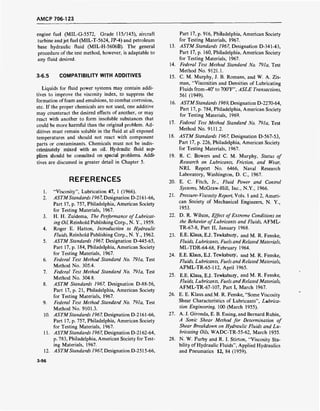 AMCP 706-123
engine fuel (MIL-G-5572, Grade 115/145), aircraft
turbine and jet fuel (MIL-T-5624, JP-4) and petroleum
base hydraulic fluid (MIL-H-5606B). The general
procedure of the test method, however, is adaptable to
any fluid desired.
3-6.5 COMPATIBILITY WITH ADDITIVES
Liquids for fluid power systems may contain addi-
tives to improve the viscosity index, to suppress the
formation of foam and emulsions, to combat corrosion,
etc. If the proper chemicals are not used, one additive
may counteract the desired effects of another, or may
react with another to form insoluble substances that
could be more harmful than the original problem. Ad-
ditives must remain soluble in the fluid at all exposed
temperatures and should not react with component
parts or contaminants. Chemicals must not be indis-
criminately mixed with an oil. Hydraulic fluid sup-
pliers should be consulted on special problems. Addi-
tives are discussed in greater detail in Chapter 5.
REFERENCES
1. "Viscosity", Lubrication 47, 1 (1966).
2. ASTMStandards 1967, Designation D-2161-66,
Part 17, p. 757, Philadelphia, American Society
for Testing Materials, 1967.
3. H. H. Zuidema, The Performance of Lubricat-
ing Oil, Reinhold Publishing Corp., N. Y., 1959.
4. Roger E. Hatton, Introduction to Hydraulic
Fluids, Reinhold Publishing Corp., N. Y., 1962.
5. ASTM Standards 1967, Designation D-445-65,
Part 17, p. 184, Philadelphia, American Society
for Testing Materials, 1967.
6. Federal Test Method Standard No. 791a, Test
Method No. 305.4.
7. Federal Test Method Standard No. 791a, Test
Method No. 304.8.
8. ASTM Standards 1967, Designation D-88-56,
Part 17, p. 21, Philadelphia, American Society
for Testing Materials, 1967.
9. Federal Test Method Standard No. 791a, Test
Method No. 9101.3.
10. ASTMStandards 1967, Designation D-2161-66,
Part 17, p. 757, Philadelphia, American Society
for Testing Materials, 1967.
11. ASTMStandards 1967, Designation D-2162-64,
p. 783, Philadelphia, American Society for Test-
ing Materials, 1967.
12. ASTMStandards 1967, Designation D-2515-66,
Part 17, p. 916, Philadelphia, American Society
for Testing Materials, 1967.
13. ASTM Standards 1967, Designation D-341-43,
Part 17, p. 160, Philadelphia, American Society
for Testing Materials, 1967.
14. Federal Test Method Standard No. 791a, Test
Method No. 9121.1.
15. CM. Murphy, J. B. Romans, and W. A. Zis-
man, "Viscosities and Densities of Lubricating
Fluids from-40° to 700°F", ASLE Transactions,
561 (1949).
16. ASTMStandards 1969, Designation D-2270-64,
Part 17, p. 784, Philadelphia, American Society
for Testing Materials, 1969.
17. Federal Test Method Standard No. 791a, Test
Method No. 9111.2.
18. ASTM Standards 1967, Designation D-567-53,
Part 17, p. 226, Philadelphia, American Society
for Testing Materials, 1967.
19. R. C. Bowers and C. M. Murphy, Status of
Research on Lubricants, Friction, and Wear,
NRL Report No. 6466, Naval Research
Laboratory, Washington, D. C, 1967.
20. E. C. Fitch, Jr., Fluid Power and Control
Systems, McGraw-Hill, Inc., N.Y., 1966.
21. Pressure- Viscosity Report, Vols. 1 and 2, Ameri-
can Society of Mechanical Engineers, N. Y.,
1953.
22. D. R. Wilson, Effect ofExtreme Conditions on
the Behavior ofLubricants and Fluids, AFML-
TR-67-8, Part II, January 1968.
23. E.E. Klaus, E.J. Tewksbury, and M. R. Fenske,
Fluids, Lubricants, Fuels and Related Materials,
ML-TDR-64-68, February 1964.
24. E.E. Klaus, E.J. Tewksbury, and M. R. Fenske,
Fluids, Lubricants, Fuels and Related Materials,
AFML-TR-65-112, April 1965.
25. E.E. Klaus, E.J. Tewksbury, and M. R. Fenske,
Fluids, Lubricants, Fuels and Related Materials,
AFML-TR-67-107, Part I, March 1967.
26. E. E. Klaus and M. R. Fenske, "Some Viscosity
Shear Characteristics of Lubricants", Lubrica-
tion Engineering, 100 (March 1955).
27. A. J. Gironda, E. B. Essing, and Bernard Rubin,
A Sonic Shear Method for Determination of
Shear Breakdown on Hydraulic Fluids and Lu-
bricating Oils, WADC-TR-55-62, March 1955.
28. N. W. Furby and R. I. Stirton, "Viscosity Sta-
bility of Hydraulic Fluids", Applied Hydraulics
and Pneumatics 12, 84 (1959).
3-96
 